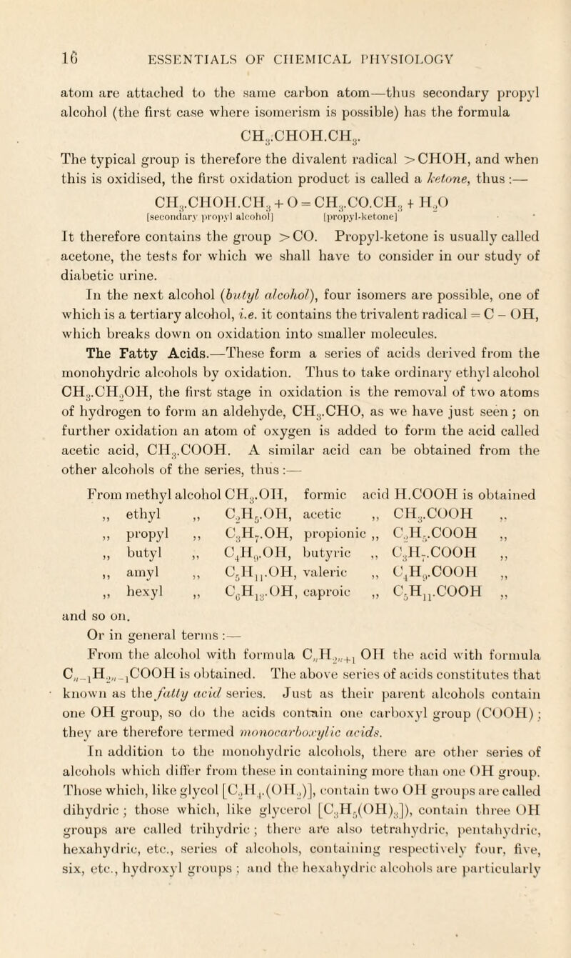 atom are attached to the same carbon atom—thus secondary propyl alcohol (the first case where isomerism is possible) has the formula CH,CHOH.CH3. The typical group is therefore the divalent radical >CHOH, and when this is oxidised, the first oxidation product is called a ketone, thus :— It therefore contains the group >CO. Propyl-ketone is usually called acetone, the tests for which we shall have to consider in our study of diabetic urine. In the next alcohol (butyl alcohol), four isomers are possible, one of which is a tertiary alcohol, i.e. it contains the trivalent radical = C - OH, which breaks down on oxidation into smaller molecules. The Fatty Acids.—These form a series of acids derived from the monohydric alcohols by oxidation. Thus to take ordinary ethyl alcohol CH.;.CH.,OH, the first stage in oxidation is the removal of two atoms of hydrogen to form an aldehyde, CH3.CHO, as we have just seen; on further oxidation an atom of oxygen is added to form the acid called acetic acid, CHrCOOH. A similar acid can be obtained from the other alcohols of the series, thus :— From methyl alcohol CH3.OH, formic acid H.COOH is obtained C.,H5.OH, acetic ,, CH3.COOH c’hJ.OH, propionic „ C,H,.COOH QjH^.OH, butyric ,, C3H-.COOH C5Hn.OH, valeric ,, C4HiVCOOH C6H13.OH, caproic „ C5Hu.COOH „ ethyl „ propyl „ butyl ,, amyl » hexyl and so on. Or in general terms :— From the alcohol with formula C„H.,„+1 OH the acid with formula C„ _1H.„,_1COOH is obtained. The above series of acids constitutes that known as the fatty acid series. Just as their parent alcohols contain one OH group, so do the acids contain one carboxyl group (COOH) ; they are therefore termed monocarboxylic acids. In addition to the monohydric alcohols, there are other series of alcohols which differ from these in containing more than one OH group. Those which, like glycol [C„H4.(OH.,)], contain two OH groups are called dihydric; those which, like glycerol [C3H0(OH)3]), contain three OH groups are called trihydric; there are also tetrahydric, pentahydrie, hexahydric, etc., series of alcohols, containing respectively four, five, six, etc., hydroxyl groups ; and the hexahydric alcohols are particularly