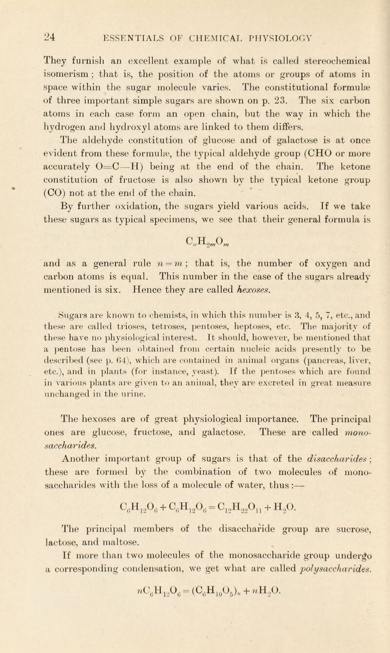 They furnish an excellent example of what is called stereochemical isomerism; that is, the position of the atoms or groups of atoms in space within the sugar molecule varies. The constitutional formula? of three important simple sugars are shown on p. 23. The six carbon atoms in each case form an open chain, but the way in which the hydrogen and hydroxyl atoms are linked to them differs. The aldehyde constitution of glucose and of galactose is at once evident from these formulae, the typical aldehyde group (CHO or more accurately 0=C—H) being at the end of the chain. The ketone constitution of fructose is also shown by the typical ketone group (CO) not at the end of the chain. By further oxidation, the sugars yield various acids. If we take these sugars as typical specimens, we see that their general formula is c„h2w0„, and as a general rule n = m; that is, the number of oxygen and carbon atoms is equal. This number in the case of the sugars already mentioned is six. Hence they are called hexoses. Sugars are known to chemists, in which this number is 3, 4, 5, 7, etc., and these are called trioses, tetroses, pentoses, heptoses, etc. The majority of these have no physiological interest. Tt should, however, be mentioned that a pentose has been obtained from certain nucleic acids presently to be described (see p. 64), which are contained in animal organs (pancreas, liver, etc.), and in plants (for instance, yeast). If the pentoses which are found in various plants are given to an animal, they are excreted in great measure unchanged in the urine. The hexoses are of great physiological importance. The principal ones are glucose, fructose, and galactose. These are called mono¬ saccharides. Another important group of sugars is that of the disaccharides; these are formed by the combination of two molecules of mono¬ saccharides with the loss of a molecule of water, thus :— C,H,,Oa + C,H120(; = C12H22Ou + H20. The principal members of the disaccharide group are sucrose, lactose, and maltose. If more than two molecules of the monosaccharide group undergo a corresponding condensation, we get what are called polysaccharides. wC0Hj._,O6 = (C„H10O6)„ + uH.,0.