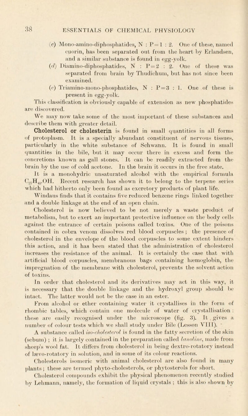 (c) Mono-amino-diphosphatides, N : P=1 : 2. One of these, named cporin, has been separated out from the heart by Erlandsen, and a similar substance is found in egg-yolk. ((/) Diamino-diphosphatides, N : P = 2 : 2. One of these was separated from brain by Thudichum, but has not since been examined. (e) Ti'iamino-mono-phosphatides, N : P=3 : 1. One of these is present in egg-yolk. This classification is obviously capable of extension as new phosphatides are discovered. We may now take some of the most important of these substances and describe them with greater detail. Cholesterol or cholesterin is found in small quantities in all forms of protoplasm. It is a specially abundant constituent of nervous tissues, particularly in the white substance of Schwann. It is found in small quantities in the bile, but it may occur there in excess and form the concretions known as gall stones. It can be readily extracted from the brain by the use of cold acetone. In the brain it occurs in the free state. It is a monohydric unsaturated alcohol with the empirical formula C„7H4vOH. Recent research has shown it to belong to the terpene series which had hitherto only been found as excretory products of plant life. Windaus finds that it contains five reduced benzene rings linked together and a double linkage at the end of an open chain. Cholesterol is now believed to be not merely a waste product of metabolism, but to exert an important protective influence on the body cells against the entrance of certain poisons called toxins. One of the poisons contained in cobra venom dissolves red blood corpuscles ; the presence of cholesterol in the envelope of the blood corpuscles to some extent hinders this action, and it has been stated that the administration of cholesterol increases the resistance of the animal. It is certainly the case that with artificial blood corpuscles, membranous bags containing haemoglobin, the impregnation of the membrane with cholesterol, prevents the solvent action of toxins. In order that cholesterol and its derivatives may act in this way, it is necessary that the double linkage and the hydroxyl group should be intact. The latter would not be the case in an ester. From alcohol or ether containing water it crystallises in the form of rhombic tables, which contain one molecule of water of crystallisation : these are easily recognised under the microscope (fig. 3). It gives a number of colour tests which we shall study under Rile (Lesson VIII). A substance called iso-cholesterol is found in the fatty secretion of the skin (sebum) ; it is largely contained in the preparation called lanoUne, made from sheep’s wool fat. It differs from cholesterol in being dextro-rotatory instead of laevo-rotatory in solution, and in some of its colour reactions. Cholesterols isomeric with animal cholesterol are also found in many plants; these are termed phyto-cholesterols, or phytosterols for short. Cholesterol compounds exhibit the physical phenomenon recently studied by Lehmann, namely, the formation of liquid crystals ; this is also shown by