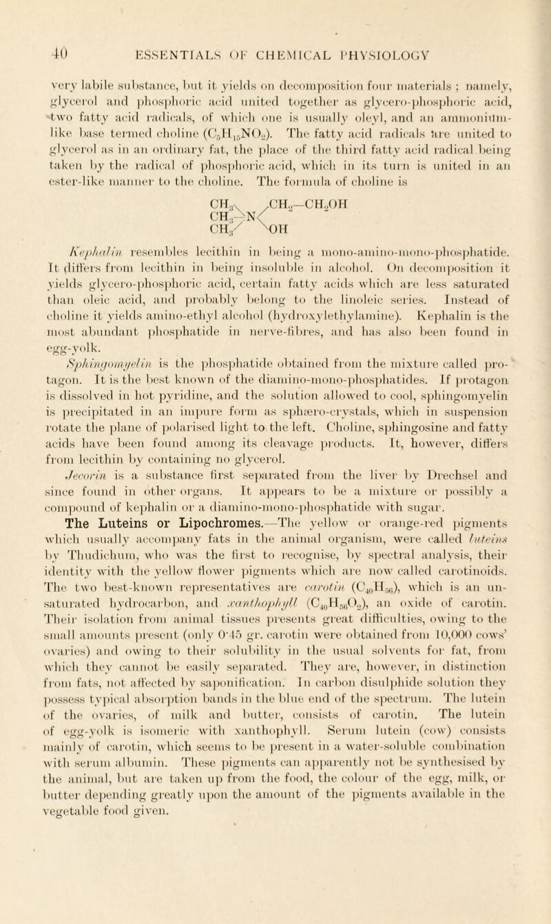 very labile substance, but it yields on decomposition four materials ; namely, glycerol and phosphoric acid united together as glycero-phosphoric acid, two fatty acid radicals, of which one is usually oleyl, and an ammonium¬ like base termed choline (C6H]5N02). The fatty acid radicals are united to glycerol as in an ordinary fat, the place of the third fatty acid radical being taken by the radical of phosphoric acid, which in its turn is united in an ester-like manner to the choline. The formula of choline is CHjx .CH„—CHoOH ch3An< ch/ xoh Kephalin resembles lecithin in being a mono-amino-mono-phosphatide. It differs from lecithin in being insoluble in alcohol. On decomposition it yields glycero-phosphoric acid, certain fatty acids which are less saturated than oleic acid, and probably belong to the linoleic series. Instead of choline it yields amino-ethyl alcohol (hydroxyletliylamine). Kephalin is the most abundant phosphatide in nerve-fibres, and has also been found in egg-yolk. Sphingomyelin is the phosphatide obtained from the mixture called pro- tagon. It is the best known of the diamino-mono-phosphatides. If protagon is dissolved in hot pyridine, and the solution allowed to cool, sphingomyelin is precipitated in an impure form as sphsero-crystals, which in suspension rotate the plane of polarised light to the left. Choline, sphingosine and fatty acids have been found among its cleavage products. It, however, differs from lecithin by containing no glycerol. Jecorin is a substance first separated from the liver by Drechsel and since found in other organs. It appears to be a mixture or possibly a compound of kephalin or a diamino-mono-phosphatide with sugar. The Luteins or Lipochromes.—The yellow or orange-red pigments which usually accompany fats in the animal organism, were called lutein* by Thudichum, who was the first to recognise, by spectral analysis, their identity with the yellow flower pigments which are now called carotinoids. The two best-known representatives are carotin (C40H58), which is an un¬ saturated hydrocarbon, and xanthophyll (C40H56O2), an oxide of carotin. Their isolation from animal tissues presents great difficulties, owing to the small amounts present (only 0‘45 gr. carotin were obtained from 10,000 cows’ ovaries) and owing to their solubility in the usual solvents for fat, from which they cannot be easily separated. They are, however, in distinction from fats, not affected by saponification. In carbon disulphide solution they possess typical absorption bands in the blue end of the spectrum. The lutein of the ovaries, of milk and butter, consists of carotin. The lutein of egg-yolk is isomeric with xanthophyll. Serum lutein (cow) consists mainly of carotin, which seems to be present in a water-soluble combination with serum albumin. These pigments can apparently not be synthesised by the animal, but are taken up from the food, the colour of the egg, milk, or butter depending greatly upon the amount of the pigments available in the vegetable food given.