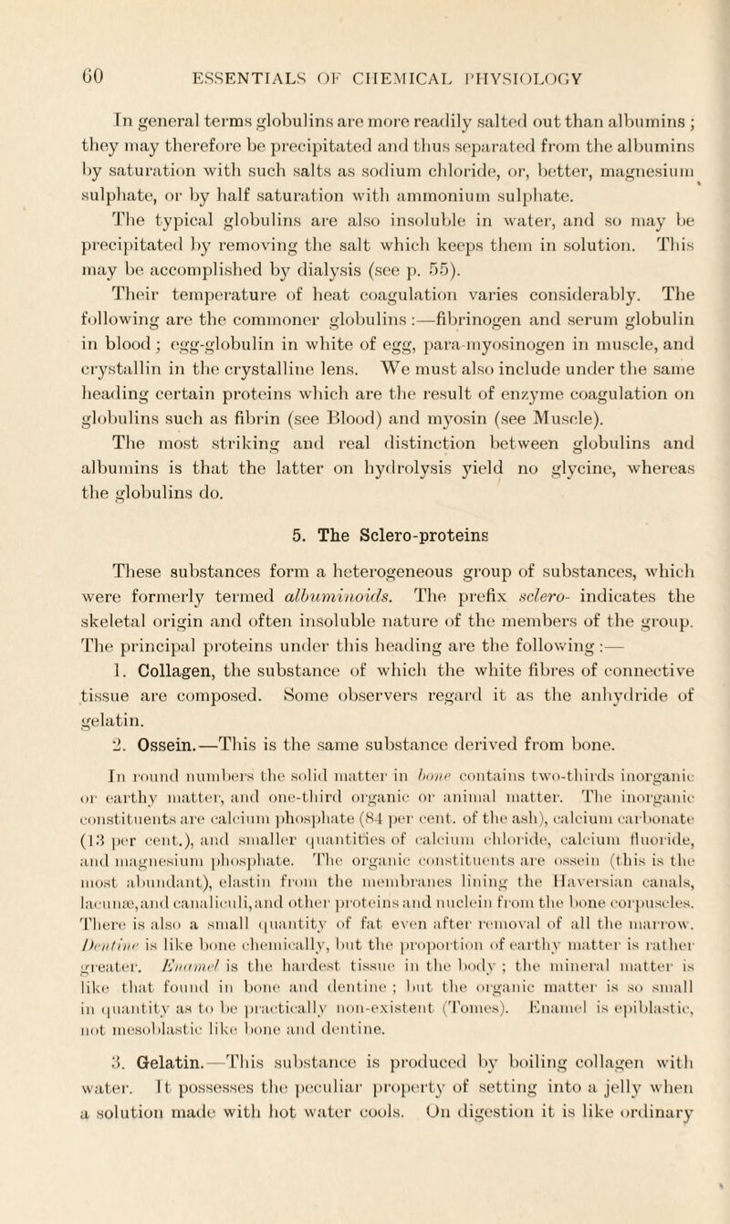 In general terms globulins are more readily salted out than albumins ; they may therefore be precipitated and thus separated from the albumins by saturation with such salts as sodium chloride, or, better, magnesium sulphate, or by half saturation with ammonium sulphate. The typical globulins are also insoluble in water, and so may be precipitated by removing the salt which keeps them in solution. This may be accomplished by dialysis (see p. 55). Their temperature of heat coagulation varies considerably. The following are the commoner globulins :—fibrinogen and serum globulin in blood ; egg-globulin in white of egg, para myosinogen in muscle, and crystallin in the crystalline lens. We must also include under the same heading certain proteins which are the result of enzyme coagulation on globulins such as fibrin (see Blood) and myosin (see Muscle). The most striking and real distinction between globulins and albumins is that the latter on hydrolysis yield no glycine, whereas the globulins do. 5. The Sclero-proteins These substances form a heterogeneous group of substances, which were formerly termed albuminoids. The prefix sclero- indicates the skeletal origin and often insoluble nature of the members of the group. The principal proteins under this heading are the following :— 1. Collagen, the substance of which the white fibres of connective tissue are composed. Some observers regard it as the anhydride of gelatin. '2. Ossein.—This is the same substance derived from bone. In round numbers the solid matter in bone contains two-thirds inorganic in' earthy matter, and one-third organic or animal matter. The inorganic constituents are calcium phosphate (84 per cent, of the ash), calcium carbonate (13 per cent.), and smaller quantities of calcium chloride, calcium fluoride, and magnesium phosphate. The organic constituents are ossein (this is the most abundant), elastin from the membranes lining the Haversian canals, lacunae,and canaliculi,and other proteins and nuclein from the bone corpuscles. There is also a small quantity of fat even after removal of all the marrow. Dentine is like bone chemically, but the proportion of earthy matter is rather greater. Enamel is the hardest tissue in the body ; the mineral matter is like that found in bone and dentine ; but the organic matter is so small in quantity as to be practically non-existent (Tomes). Enamel is epiblastic, not mesoblastic like bone and dentine. 3. Gelatin.—This substance is produced by boiling collagen with water. It possesses the peculiar property of setting into a jelly when a solution made with hot water cools. On digestion it is like ordinary