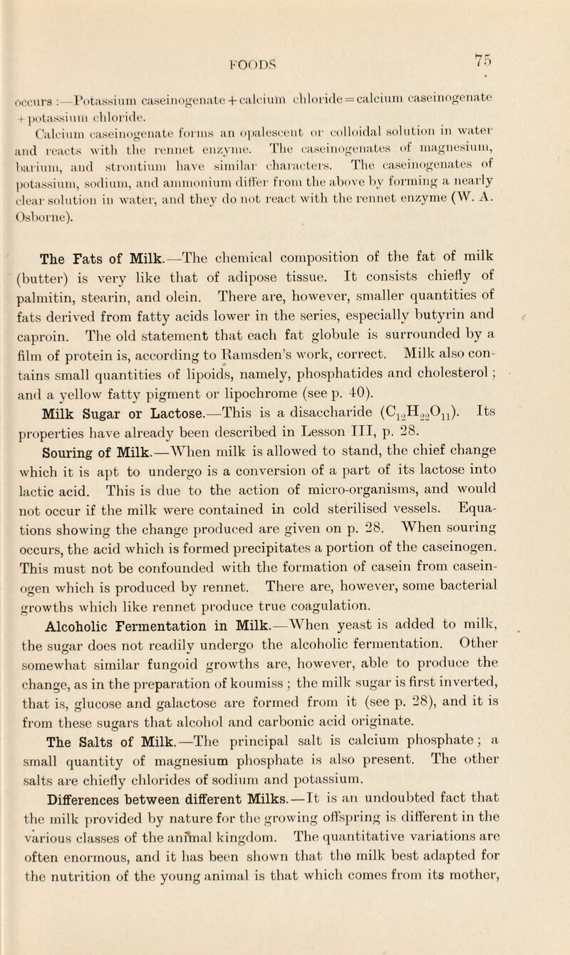 occurs :—Potassium caseinogenate + calcium chloride = calcium caseinogenate + potassium chloride. Calcium caseinogenate forms an opalescent or colloidal solution in water and reacts with the rennet enzyme. The caseinogenates of magnesium, barium, and strontium have similar characters. The caseinogenates of potassium, sodium, and ammonium differ from the above by forming a nearly clear solution in water, and they do not react with the rennet enzyme (W. A. Osborne). The Fats of Milk.—The chemical composition of the fat of milk (butter) is very like that of adipose tissue. It consists chiefly of palmitin, stearin, and olein. There are, however, smaller quantities of fats derived from fatty acids lower in the series, especially butyrin and caproin. The old statement that each fat globule is surrounded by a film of protein is, according to Ramsden’s work, correct. Milk also con¬ tains small quantities of lipoids, namely, phosphatides and cholesterol; and a yellow fatty pigment or lipochrome (see p. 40). Milk Sugar or Lactose.—This is a disaccharide (C12H22On). Its properties have already been described in Lesson III, p. 28. Souring of Milk.—When milk is allowed to stand, the chief change which it is apt to undergo is a conversion of a part of its lactose into lactic acid. This is due to the action of micro-organisms, and would not occur if the milk were contained in cold sterilised vessels. Equa¬ tions showing the change produced are given on p. 28. When souring occurs, the acid which is formed precipitates a portion of the caseinogen. This must not be confounded with the formation of casein from casein¬ ogen which is produced by rennet. There are, however, some bacterial growths which like rennet produce true coagulation. Alcoholic Fermentation in Milk.—When yeast is added to milk, the sugar does not readily undergo the alcoholic fermentation. Other somewhat similar fungoid growths are, however, able to produce the change, as in the preparation of koumiss ; the milk sugar is first inverted, that is, glucose and galactose are formed from it (see p. 28), and it is from these sugars that alcohol and carbonic acid originate. The Salts of Milk.—The principal salt is calcium phosphate; a small quantity of magnesium phosphate is also present. The other salts are chiefly chlorides of sodium and potassium. Differences between different Milks.—It is an undoubted fact that the milk provided by nature for the growing offspring is different in the various classes of the animal kingdom. The quantitative variations are often enormous, and it has been shown that the milk best adapted for the nutrition of the young animal is that which comes from its mother,