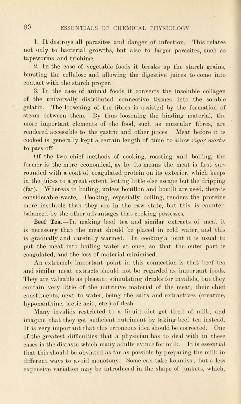 1. It destroys all parasites and danger of infection. This relates not only to bacterial growths, but also to larger parasites, such as tapeworms and trichime. 2. In the case of vegetable foods it breaks up the starch grains, bursting the cellulose and allowing the digestive juices to come into contact with the starch proper. 3. In the case of animal foods it converts the insoluble collagen of the universally distributed connective tissues into the soluble gelatin. The loosening of the fibres is assisted by the formation of steam between them. By thus loosening the binding material, the more important elements of the food, such as muscular fibres, are rendered accessible to the gastric and other juices. Meat before it is cooked is generally kept a certain length of time to allow rigor mortis to pass off. Of the two chief methods of cooking, roasting and boiling, the former is the more economical, as by its means the meat is first sur¬ rounded with a coat of coagulated protein on its exterior, which keeps in the juices to a great extent, letting little else escape but the dripping (fat). Whereas in boiling, unless bouillon and bouilli are used, there is considerable waste. Cooking, especially boiling, renders the proteins more insoluble than they are in the raw state, but this is counter¬ balanced by the other advantages that cooking possesses. Beef Tea. — In making beef tea and similar extracts of meat it is necessary that the meat should be placed in cold water, and this is gradually and carefully warmed. In cooking a joint it is usual to put the meat into boiling water at once, so that the outer part is coagulated, and the loss of material minimised. An extremely important point in this connection is that beef tea and similar meat extracts should not be regarded as important foods. They are valuable as pleasant stimulating drinks for invalids, but they contain very little of the nutritive material of the meat, their chief constituents, next to water, being the salts and extractives (creatine, hypoxanthine, lactic acid, etc.) of flesh. Many invalids restricted to a liquid diet get tired of milk, and imagine that they got sufficient nutriment by taking beef tea instead. It is very important that this erroneous idea should be corrected. One of the greatest difficulties that a physician has to deal with in these cases is the distaste which many adults evince for milk. It is essential that this should be obviated as far as possible by preparing the milk in different ways to avoid monotony. Some can take koumiss; but a less expensive variation may be introduced in the shape of junkets, which,