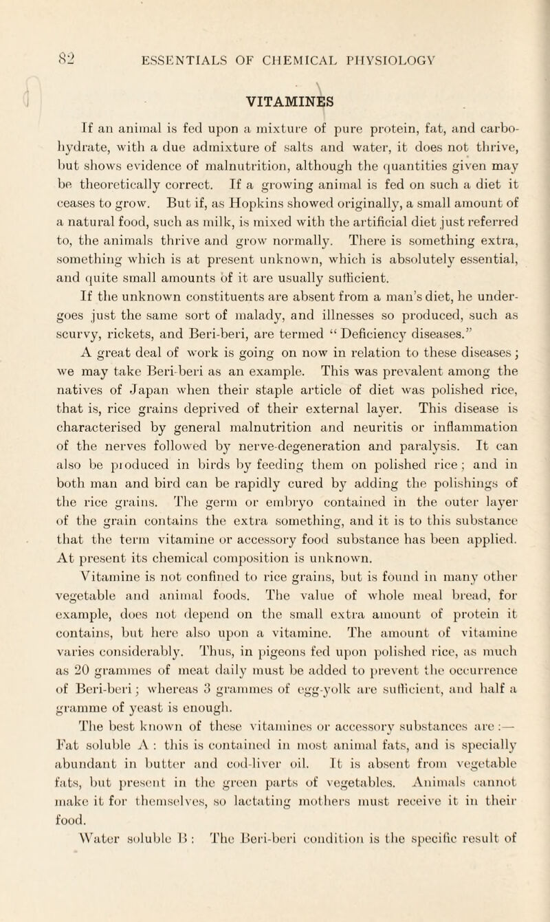 VITAMINES If an animal is fed upon a mixture of pure protein, fat, and carbo¬ hydrate, with a due admixture of salts and water, it does not thrive, hut shows evidence of malnutrition, although the quantities given may be theoretically correct. If a growing animal is fed on such a diet it ceases to grow. But if, as Hopkins showed originally, a small amount of a natural food, such as milk, is mixed with the artificial diet just referred to, the animals thrive and grow normally. There is something extra, something which is at present unknown, which is absolutely essential, and quite small amounts of it are usually sufficient. If the unknown constituents are absent from a man’s diet, he under¬ goes just the same sort of malady, and illnesses so produced, such as scurvy, rickets, and Beri-beri, are termed “ Deficiency diseases.” A great deal of work is going on now in relation to these diseases; we may take Beri-beri as an example. This was prevalent among the natives of Japan when their staple article of diet was polished rice, that is, rice grains deprived of their external layer. This disease is characterised by general malnutrition and neuritis or inflammation of the nerves followed by nerve-degeneration and paralysis. It can also be produced in birds by feeding them on polished rice; and in both man and bird can be rapidly cured by adding the polishings of the rice grains. The germ or embryo contained in the outer layer of the grain contains the extra something, and it is to this substance that the term vitamine or accessory food substance has been applied. At present its chemical composition is unknown. Vitamine is not confined to rice grains, but is found in many other vegetable and animal foods. The value of whole meal bread, for example, does not depend on the small extra amount of protein it contains, but here also upon a vitamine. The amount of vitamine varies considerably. Thus, in pigeons fed upon polished rice, as much as 20 grammes of meat daily must be added to prevent the occurrence of Beri-beri; whereas 3 grammes of egg-yolk are sufficient, and half a gramme of yeast is enough. The best known of these vitamines or accessory substances are:— Fat soluble A : this is contained in most animal fats, and is specially abundant in butter and cod-liver oil. It is absent from vegetable fats, but present in the green parts of vegetables. Animals cannot make it for themselves, so lactating mothers must receive it in their food. Water soluble B : The Beri-beri condition is the specific result of