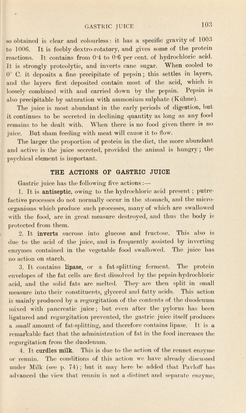 so obtained is clear and colourless: it has a specific gravity of 100-5 to 100G. It is feebly dextro-rotatory, and gives some of the protein reactions. It contains from 0'4 to 0-6 per cent, of hydrochloric acid. It is strongly proteolytic, and inverts cane sugar. When cooled to 0° C. it deposits a fine precipitate of pepsin; this settles in layers, and the layers first deposited contain most of the acid, which is loosely combined with and carried down by the pepsin. Pepsin is also precipitable by saturation with ammonium sulphate (Kiihne). The juice is most abundant in the early periods of digestion, but it continues to be secreted in declining quantity as long as any food remains to be dealt with. When there is no food given there is no juice. But sham feeding with meat will cause it to flow. The larger the proportion of protein in the diet, the more abundant and active is the juice secreted, provided the animal is hungry; the psychical element is important. THE ACTIONS OF GASTRIC JUICE Gastric juice has the following five actions :— 1. It is antiseptic, owing to the hydrochloric acid present; putre¬ factive processes do not normally occur in the stomach, and the micro¬ organisms which produce such processes, many of which are swallowed with the food, are in great measure destroyed, and thus the body is protected from them. 2. It inverts sucrose into glucose and fructose. This also is due to the acid of the juice, and is frequently assisted by inverting enzymes contained in the vegetable food swallowed. The juice has no action on starch. 3. It contains lipase, or a fat splitting ferment. The protein envelopes of the fat cells are first dissolved by the pepsin hydrochloric acid, and the solid fats are melted. They are then split in small measure into their constituents, glycerol and fatty acids. This action is mainly produced by a regurgitation of the contents of the duodenum mixed with pancreatic juice; but even after the pylorus has been ligatured and regurgitation prevented, the gastric juice itself produces a small amount of fat-splitting, and therefore contains lipase. Tt is a remarkable fact that the administration of fat in the food increases the regurgitation from the duodenum. 4. Tt curdles milk. This is due to the action of the rennet enzyme or rennin. The conditions of this action we have already discussed under Milk (see p. 74); but it may here be added that Pavloff has advanced the view that rennin is not a distinct and separate enzyme,