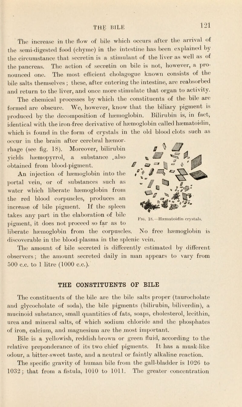 THE UILE The increase in the flow of bile which occurs after the arrival of the semi-digested food (chyme) in the intestine has been explained by the circumstance that secretin is a stimulant of the liver as well as of the pancreas. The action of secretin on bile is not, however, a pro¬ nounced one. The most efficient cholagogue known consists of the bile salts themselves ; these, after entering the intestine, are reabsorbed and return to the liver, and once more stimulate that organ to activity. The chemical processes by which the constituents of the bile are formed are obscure. We, however, know that the biliary pigment is lobin. Bilirubin is, in fact, 3 ^ m Z7 £7^1 /> J produced by the decomposition of lnemog identical with the iron-free derivative of haemoglobin called hsematoidin, which is found in the form of crystals in the old blood clots such as occur in the brain after cerebral haemor¬ rhage (see fig. 18). Moreover, bilirubin yields luemopyrrol, a substance .also obtained from blood-pigment. An injection of haemoglobin into the portal vein, or of substances such as water which liberate haemoglobin from the red blood corpuscles, produces an increase of bile pigment. If the spleen takes any part in the elaboration of bile pigment, it does not proceed so far as to liberate haemoglobin from the corpuscles, discoverable in the blood-plasma in the splenic vein. The amount of bile secreted is differently estimated by different observers; the amount secreted daily in man appears to vary from 500 c.c. to 1 litre (1000 c.c.). i \ [[> Or ) & Fig. 18.—Hcematoidin crystals. No free haemoglobin is THE CONSTITUENTS OF BILE The constituents of the bile are the bile salts proper (taurocholate and glyeocholate of soda), the bile pigments (bilirubin, biliverdin), a mucinoid substance, small quantities of fats, soaps, cholesterol, lecithin, urea and mineral salts, of which sodium chloride and the phosphates of iron, calcium, and magnesium are the most important. Bile is a yellowish, reddish-brown or green fluid, according to the relative preponderance of its two chief pigments. It has a musk-like odour, a bitter-sweet taste, and a neutral or faintly alkaline reaction. The specific gravity of human bile from the gall-bladder is 1020 to 1032; that from a fistula, 1010 to 1011. The greater concentration