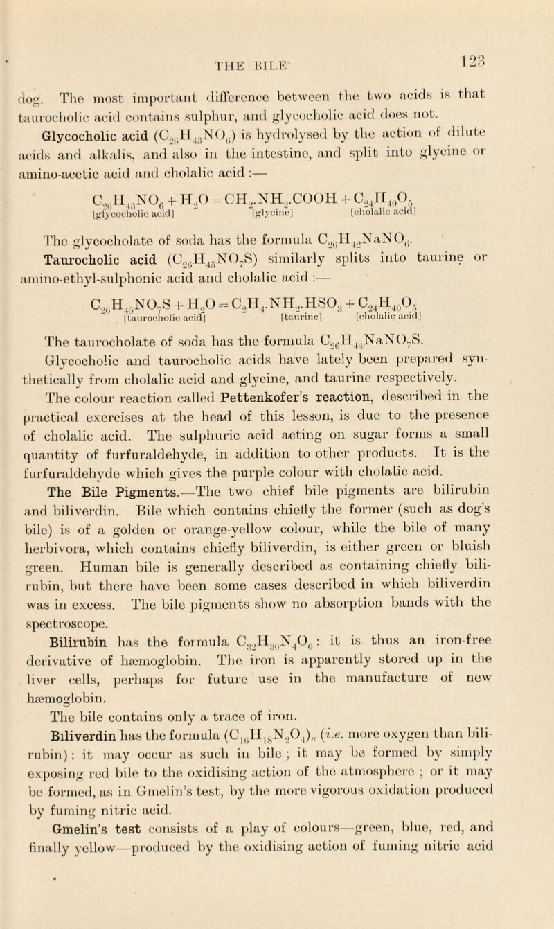 12.°. dog. The most important difference between the two acids is that tauroeholic acid contains sulphur, and glycocholic acid does not. Glycocholic acid (CO(iH43N0(i) is hydrolysed by the action of dilute acids and alkalis, and also in the intestine, and split into glycine or amino-acetic acid and cholalic acid :— C,,;H43NOt. +■ H,0 = CH,.NH,.COOH + C,4H40O5 [glycocholic acid] [glycine] [cholalic acid] The glycocholate of soila has the formula C.2(iH4.,NaNO(;. Tauroeholic acid (C„|.H4-N()7S) similarly splits into taurine or amino-ethyl-sulphonic acid and cholalic acid :— C,,H4-NOtS + H,0 = C2H4.NH,.HS03 + C,4H40O, [tauroeholic acid] [taurine] [cholalic acid] The taurocholate of soda has the formula C2(.H44NaN07S. Glycocholic and tauroeholic acids have lately been prepared syn¬ thetically from cholalic acid and glycine, and taurine respectively. The colour reaction called Pettenkofer's reaction, described in the practical exercises at the head of this lesson, is due to the presence of cholalic acid. The sulphuric acid acting on sugar forms a small quantity of furfuraldehyde, in addition to other products. It is the furfuraldehyde which gives the purple colour with cholalic acid. The Bile Pigments.—The two chief bile pigments are bilirubin and biliverdin. Bile which contains chiefly the former (such as dog’s bile) is of a golden or orange-yellow colour, while the bile of many herbivora, which contains chiefly biliverdin, is either green or bluish green. Human bile is generally described as containing chiefly bili¬ rubin, but there have been some cases described in which biliverdin was in excess. The bile pigments show no absorption bands with the spectroscope. Bilirubin has the formula C32H3(.N4O0: it is thus an iron-free derivative of haemoglobin. The iron is apparently stored up in the liver cells, perhaps for future use in the manufacture of new haemoglobin. The bile contains only a trace of iron. Biliverdin has the formula (C1BH1!jN:,04)/1 (i.e. more oxygen than bili¬ rubin) : it may occur as such in bile ; it may be formed by simply exposing red bile to the oxidising action of the atmosphere ; or it may be formed, as in Gmelin’s test, by the more vigorous oxidation produced by fuming nitric acid. Gmelin’s test consists of a play of colours—green, blue, red, and finally yellow—produced by the oxidising action of fuming nitric acid