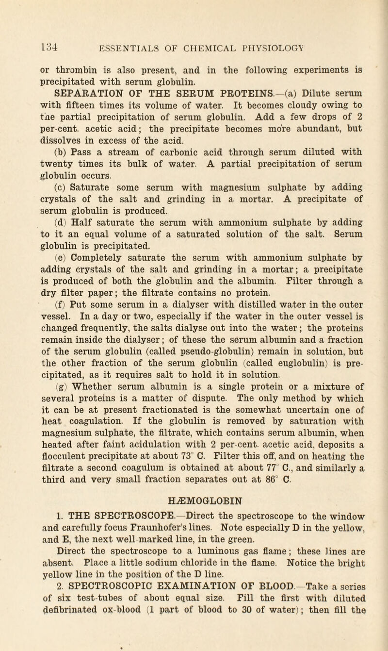 or thrombin is also present, and in the following experiments is precipitated with serum globulin. SEPARATION OF THE SERUM PROTEINS.-(a) Dilute serum with fifteen times its volume of water. It becomes cloudy owing to tne partial precipitation of serum globulin. Add a few drops of 2 per-cent, acetic acid; the precipitate becomes more abundant, but dissolves in excess of the acid. (b) Pass a stream of carbonic acid through serum diluted with twenty times its bulk of water. A partial precipitation of serum globulin occurs. (c) Saturate some serum with magnesium sulphate by adding crystals of the salt and grinding in a mortar. A precipitate of serum globulin is produced. (d) Half saturate the serum with ammonium sulphate by adding to it an equal volume of a saturated solution of the salt. Serum globulin is precipitated. (e) Completely saturate the serum with ammonium sulphate by adding crystals of the salt and grinding in a mortar; a precipitate is produced of both the globulin and the albumin. Filter through a dry filter paper; the filtrate contains no protein. (f) Put some serum in a dialyser with distilled water in the outer vessel. In a day or two, especially if the water in the outer vessel is changed frequently, the salts dialyse out into the water; the proteins remain inside the dialyser; of these the serum albumin and a fraction of the serum globulin (called pseudo-globulin) remain in solution, but the other fraction of the serum globulin (called euglobulin) is pre¬ cipitated, as it requires salt to hold it in solution. (g) Whether serum albumin is a single protein or a mixture of several proteins is a matter of dispute. The only method by which it can be at present fractionated is the somewhat uncertain one of heat coagulation. If the globulin is removed by saturation with magnesium sulphate, the filtrate, which contains serum albumin, when heated after faint acidulation with 2 per-cent, acetic acid, deposits a flocculent precipitate at about 73° C. Filter this off, and on heating the filtrate a second coagulum is obtained at about IT C., and similarly a third and very small fraction separates out at 86’ C. HAEMOGLOBIN 1. THE SPECTROSCOPE.—Direct the spectroscope to the window and carefully focus Fraunhofer’s lines. Note especially D in the yellow, and E, the next well-marked line, in the green. Direct the spectroscope to a luminous gas flame; these lines are absent. Place a little sodium chloride in the flame. Notice the bright yellow line in the position of the D line. 2. SPECTROSCOPIC EXAMINATION OF BLOOD.—Take a series of six test tubes of about equal size. Fill the first with diluted defibrinated ox-blood (1 part of blood to 30 of water); then fill the