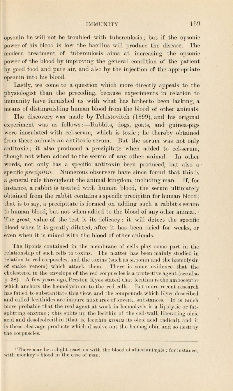 opsonin lie will not be troubled with tuberculosis; but if the opsonic power of his blood is low the bacillus will produce the disease, The modern treatment of tuberculosis aims at increasing the opsonic power of the blood by improving the general condition of the patient by good food and pure air, and also by the injection of the appropriate opsonin into his blood. Lastly, we come to a question which more directly appeals to the physiologist than the preceding, because experiments in relation to immunity have furnished us with what has hitherto been lacking, a means of distinguishing human blood from the blood of other animals. The discovery was made by Tchistovitch (1899), and his original experiment was as follows:—Rabbits, dogs, goats, and guinea-pigs were inoculated with eel-serum, which is toxic ; he thereby obtained from these animals an antitoxic serum. But the serum was not only antitoxic ; it also produced a precipitate when added to eel-serum, though not when added to the serum of any other animal. In other words, not only has a specific antitoxin been produced, but also a specific precipitin. Numerous observers have since found that this is a general rule throughout the animal kingdom, including man. If, for instance, a rabbit is treated with human blood, the serum ultimately obtained from the rabbit contains a specific precipitin for human blood; that is to say, a precipitate is formed on adding such a rabbit’s serum to human blood, but not when added to the blood of any other animal.1 The great value of the test is its delicacy : it will detect the specific blood when it is greatly diluted, after it has been dried for weeks, or even when it is mixed with the blood of other animals. The lipoids contained in the membrane of cells play some part in the relationship of such cells to toxins. .The matter has been mainly studied in relation to red corpuscles, and the toxins (such as saponin and the haemolysin of snake venom) which attack them. There is some evidence that the cholesterol in the envelope of the red corpuscles is a protective agent (see also p. 38). A few years ago, Preston Kyes stated that lecithin is the amboceptor which anchors the lnemolysin on to the red cells. But more recent research has failed to substantiate this view, and the compounds which Kyes described and called lecithides are impure mixtures of several substances. It is much more probable that the real agent at work in haemolysis is a lipolytic or fat¬ splitting enzyme ; this splits up the lecithin of tin; cell-wall, liberating oleic acid and desoleolecithin (that is, lecithin minus its oleic acid radical), and it is these cleavage products which dissolve out the haemoglobin and so destroy the corpuscles. 1 There may he a slight reaction with the blood of allied animals ; for instance, with monkey’s blood in the ease of man.