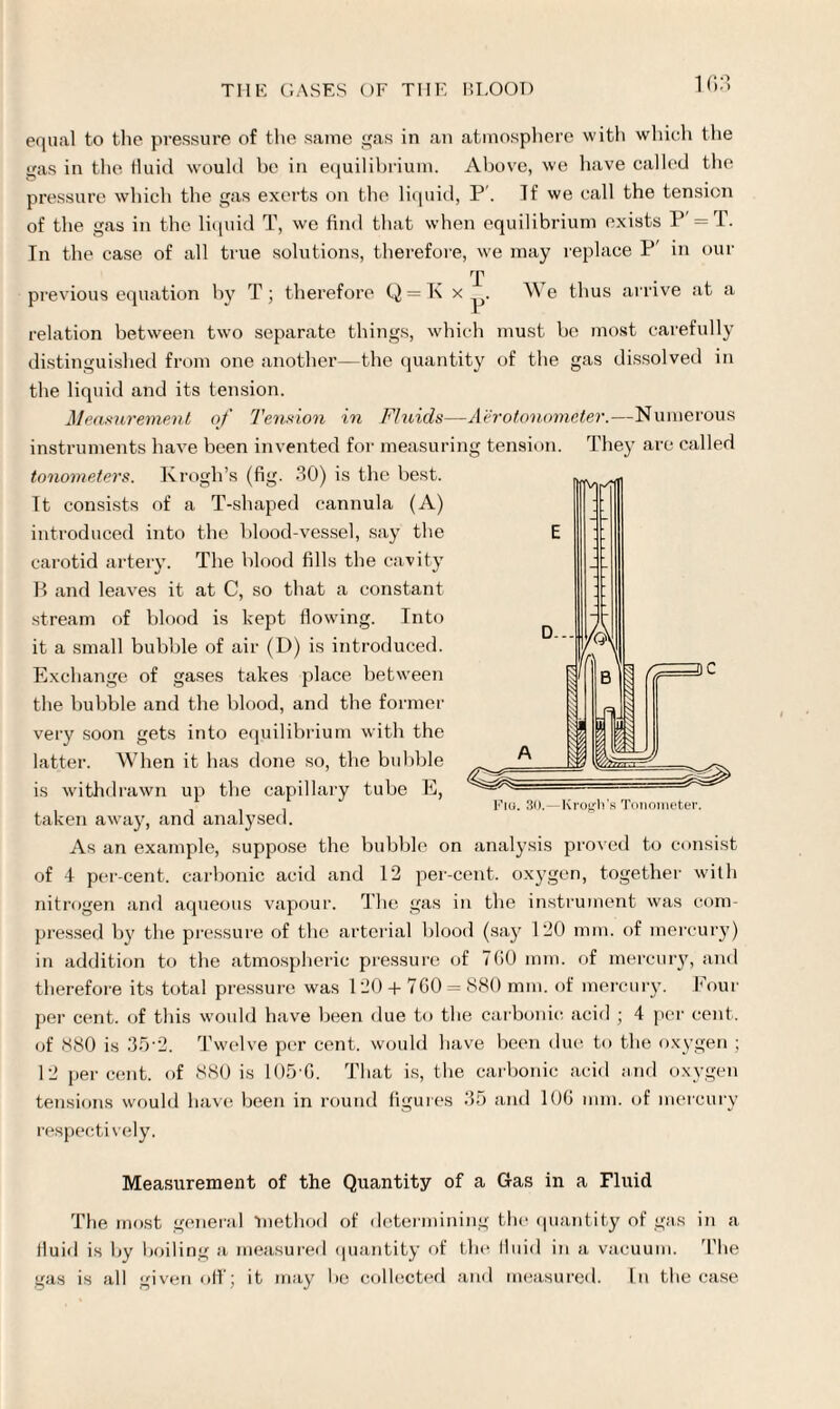 equal to the pressure of the same gas in an atmosphere with which the gas in the fluid would be in equilibrium. Above, we have called the pressure which the gas exerts on the liquid, P. If we call the tension of the gas in the liquid T, we find that when equilibrium exists P' = T. In the case of all true solutions, therefore, we may replace P' in our T previous equation by T; therefore Q = K x We thus arrive at a relation between two separate things, which must be most carefully distinguished from one another—the quantity of the gas dissolved in the liquid and its tension. Measurement of Tension in Fluids—A'erotonometer.—Numerous instruments have been invented for measuring tension. They are called tonometers. Krogh’s (fig. 30) is the best. It consists of a T-shaped cannula (A) introduced into the blood-vessel, say the carotid artery. The blood fills the cavity B and leaves it at C, so that a constant stream of blood is kept flowing. Into it a small bubble of air (D) is introduced. Exchange of gases takes place between the bubble and the blood, and the former very soon gets into equilibrium with the latter. When it has done so, the bubble is withdrawn up the capillary tube E, Fig. 30.—Krogh’s Tonometer. taken away, and analysed. As an example, suppose the bubble on analysis proved to consist of 4 per-cent, carbonic acid and 12 per-cent, oxygen, together with nitrogen and aqueous vapour. The gas in the instrument was com¬ pressed by the pressure of the arterial blood (say 120 mm. of mercury) in addition to the atmospheric pressure of 7G0 mm. of mercury, and therefore its total pressure was 120 + 7G0 = 880 mm. of mercury. Four per cent, of this would have been due to the carbonic acid ; 4 per cent, of 880 is 35-2. Twelve per cent, would have been due to the oxygen ; 12 percent, of 880 is 105'G. That is, the carbonic acid and oxygen tensions would have been in round figures 35 and 10G mm. of mercury respecti vely. Measurement of the Quantity of a Gas in a Fluid The most general method of determining the quantity of gas in a fluid is by boiling a measured quantity of the fluid in a vacuum. The gas is all given off; it may be collected and measured. In the case