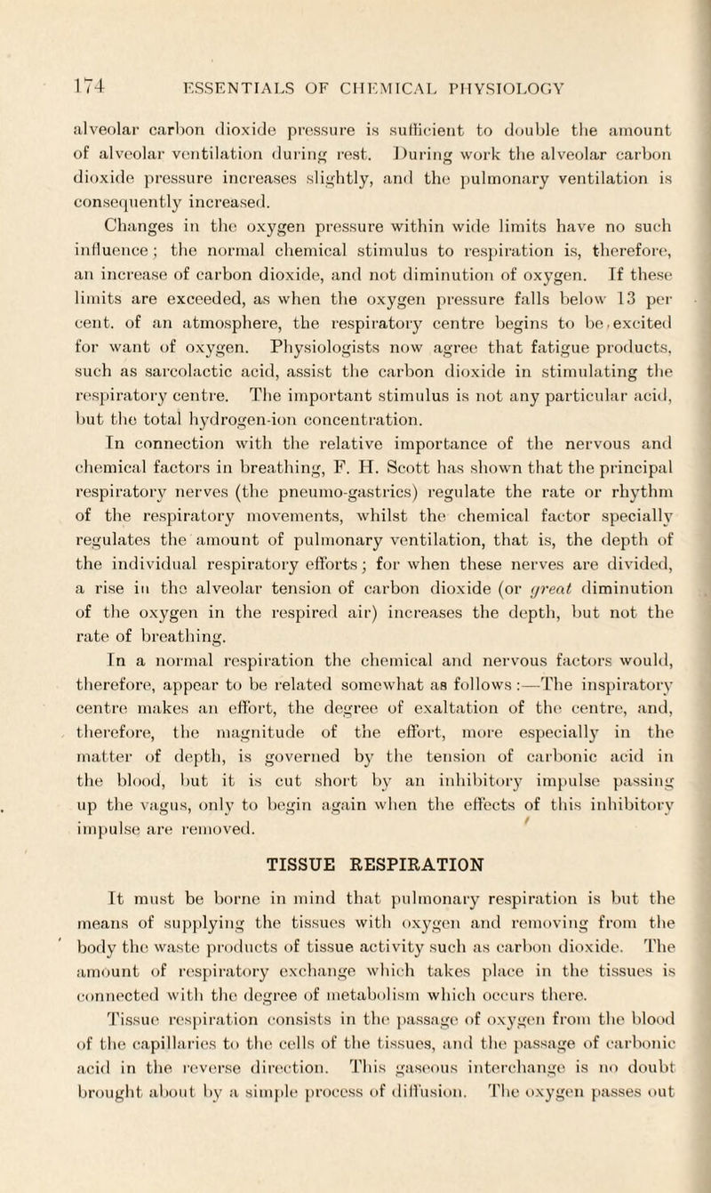 alveolar carbon dioxide pressure is sufficient to double the amount of alveolar ventilation during rest. During work the alveolar carbon dioxide pressure increases slightly, and the pulmonary ventilation is consequently increased. Changes in the oxygen pressure within wide limits have no such influence ; the normal chemical stimulus to respiration is, therefore, an increase of carbon dioxide, and not diminution of oxygen. Tf these limits are exceeded, as when the oxygen pressure falls below 13 per cent, of an atmosphere, the respiratory centre begins to be.excited for want of oxygen. Physiologists now agree that fatigue products, such as sarcolactic acid, assist the carbon dioxide in stimulating the respiratory centre. The important stimulus is not any particular acid, but the total hydrogen-ion concentration. In connection with the relative importance of the nervous and chemical factors in breathing, F. H. Scott has shown that the principal respiratory nerves (the pneumo-gastrics) regulate the rate or rhythm of the respiratory movements, whilst the chemical factor specially regulates the amount of pulmonary ventilation, that is, the depth of the individual respiratory efforts; for when these nerves are divided, a rise in the alveolar tension of carbon dioxide (or yrecit diminution of the oxygen in the respired air) increases the depth, but not the rate of breathing. In a normal respiration the chemical and nervous factors would, therefore, appear to be related somewhat as follows:—The inspiratory centre makes an effort, the degree of exaltation of tin1 centre, and, therefore, the magnitude of the effort, more especially in the matter of depth, is governed by the tension of carbonic acid in the blood, but it is cut short by an inhibitory impulse passing up the vagus, only to begin again when the effects of this inhibitory impulse are removed. TISSUE RESPIRATION It must be borne in mind that pulmonary respiration is but the means of supplying the tissues with oxygen and removing from the body the waste products of tissue activity such as carbon dioxide. The amount of respiratory exchange which takes place in the tissues is connected with the degree of metabolism which occurs there. Tissue respiration consists in the passage of oxygen from the blood of the capillaries to the cells of the tissues, and the passage of carbonic acid in the reverse direction. This gaseous interchange is no doubt brought about by a simple process of diffusion. The oxygen passes out