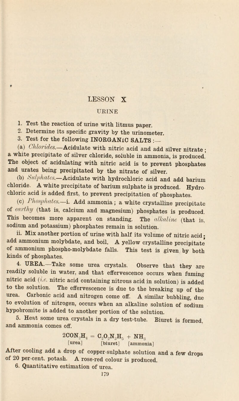 LESSON X URINE 1. Test the reaction of urine with litmus paper. 2. Determine its specific gravity by the urinometer. 3. Test for the following INORGANIC SALTS :_ (a) Chlorides.—Acidulate with nitric acid and add silver nitrate ; a white precipitate of silver chloride, soluble in ammonia, is produced. The object of acidulating with nitric acid is to prevent phosphates and urates being precipitated by the nitrate of silver. (b) Sulphates.—Acidulate with hydrochloric acid and add barium chloride. A white precipitate of barium sulphate is produced. Hydro chloric acid is added first, to prevent precipitation of phosphates. (c) Phosphates.—i. Add ammonia ; a white crystalline precipitate of earthy (that is, calcium and magnesium) phosphates is produced. This becomes more apparent on standing. The alkaline (that is, sodium and potassium) phosphates remain in solution. ii. Mix another portion of urine with half its volume of nitric acid • add ammonium molybdate, and boil. A yellow crystalline precipitate of ammonium phospho-molybdate falls. This test is given by both kinds of phosphates. 4. UREA.—Take some urea crystals. Observe that they are readily soluble in water, and that effervescence occurs when fuming nitric acid (i.e. nitric acid containing nitrous acid in solution) is added to the solution. The effervescence is due to the breaking up of the urea. Carbonic acid and nitrogen come off. A similar bubbling, due to evolution of nitrogen, occurs when an alkaline solution of sodium hypobromite is added to another portion of the solution. 5. Heat some urea crystals in a dry test-tube. Biuret is formed, and ammonia comes off. 2CON,Hj = C,0,N..Hr, + NH, [urea] [biuret | [ammonia] After cooling add a drop of copper-sulphate solution and a few drops of 20 per-cent, potash. A rose-red colour is produced. 6. Quantitative estimation of urea.