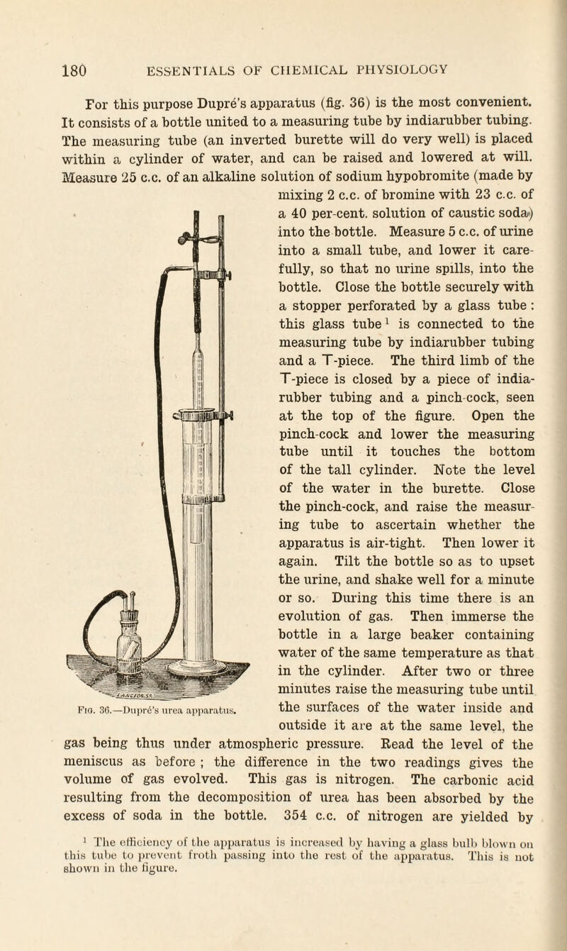 For this purpose Dupre’s apparatus (fig. 36) is the most convenient. It consists of a bottle united to a measuring tube by indiarubber tubing. The measuring tube (an inverted burette will do very well) is placed within a cylinder of water, and can be raised and lowered at will. Measure 25 c.c. of an alkaline solution of sodium hypobromite (made by mixing 2 c.c. of bromine with 23 c.c. of a 40 per-cent, solution of caustic soda/) into the bottle. Measure 5 c.c. of urine into a small tube, and lower it care¬ fully, so that no urine spills, into the bottle. Close the bottle securely with a stopper perforated by a glass tube : this glass tube1 is connected to the measuring tube by indiarubber tubing and a T-piece. The third limb of the T-piece is closed by a piece of india- rubber tubing and a pinch-cock, seen at the top of the figure. Open the pinch-cock and lower the measuring tube until it touches the bottom of the tall cylinder. Note the level of the water in the burette. Close the pinch-cock, and raise the measur ing tube to ascertain whether the apparatus is air-tight. Then lower it again. Tilt the bottle so as to upset the urine, and shake well for a minute or so. During this time there is an evolution of gas. Then immerse the bottle in a large beaker containing water of the same temperature as that in the cylinder. After two or three minutes raise the measuring tube until the surfaces of the water inside and outside it are at the same level, the gas being thus under atmospheric pressure. Read the level of the meniscus as before ; the difference in the two readings gives the volume of gas evolved. This gas is nitrogen. The carbonic acid resulting from the decomposition of urea has been absorbed by the excess of soda in the bottle. 354 c.c. of nitrogen are yielded by 1 The efficiency of the apparatus is increased by having a glass bulb blown on this tube to prevent froth passing into the rest of the apparatus. This is not shown in the figure. iAACiO/V.Sc. ^ -= Fio. 30.—Dupre’s urea apparatus.