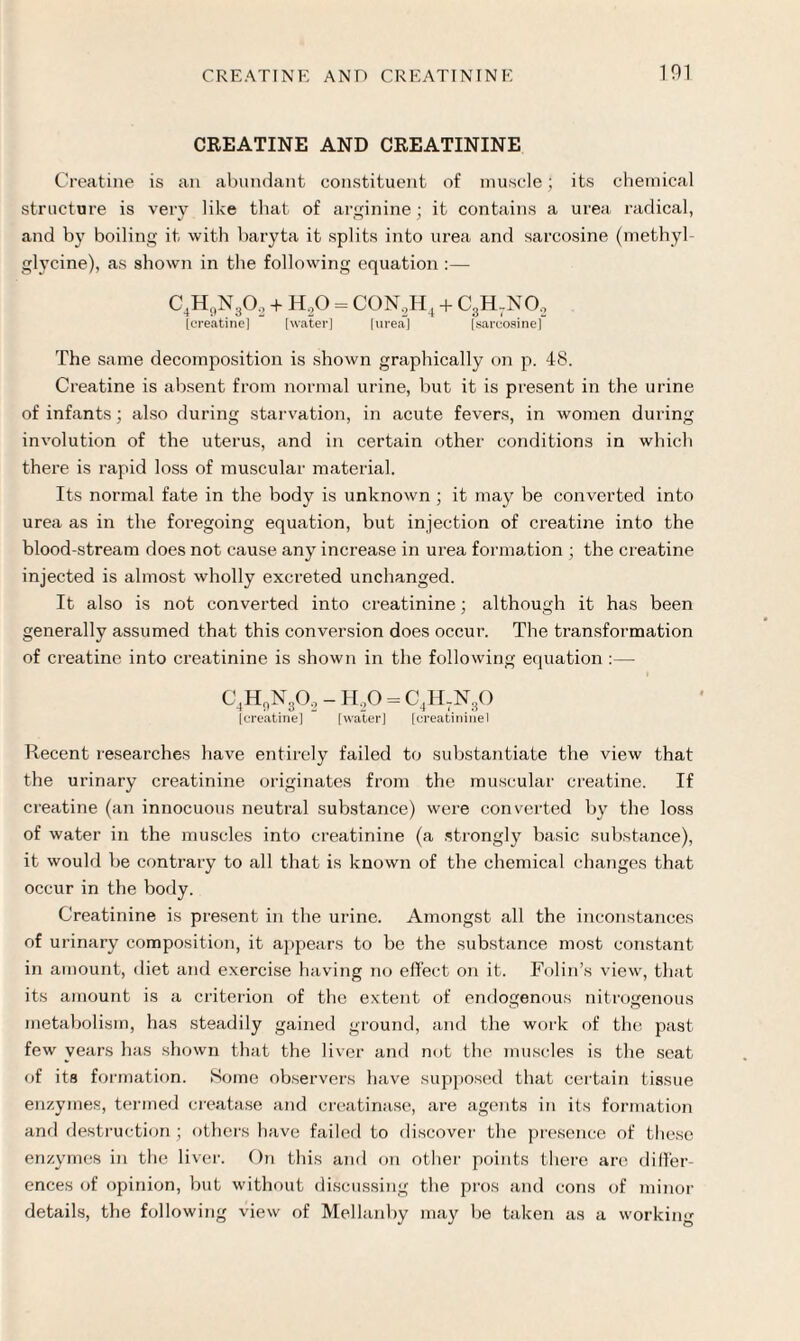 CREATINE AND CREATININE Creatine is an abundant constituent of muscle; its chemical structure is very like that of arginine; it contains a urea radical, and by boiling it with baryta it splits into urea and sarcosine (methyl glycine), as shown in the following equation :— C4H9N302 + H,0 = CON,H4 + C3H-NO, [creatine] [water] [urea] [sarcosine | The same decomposition is shown graphically on p. 48. Creatine is absent from normal urine, but it is present in the urine of infants; also during starvation, in acute fevers, in women during involution of the uterus, and in certain other conditions in which there is rapid loss of muscular material. Its normal fate in the body is unknown ; it may be converted into urea as in the foregoing equation, but injection of creatine into the blood-stream does not cause any increase in urea formation ; the creatine injected is almost wholly excreted unchanged. It also is not converted into creatinine; although it has been generally assumed that this conversion does occur. The transformation of creatine into creatinine is shown in the following equation :—- C4H,,N30., - H,0 = C4H-N30 Icreatine] [water] [creatininel Recent researches have entirely failed to substantiate the view that the urinary creatinine originates from the muscular creatine. If creatine (an innocuous neutral substance) were converted by the loss of water in the muscles into creatinine (a strongly basic substance), it would be contrary to all that is known of the chemical changes that occur in the body. Creatinine is present in the urine. Amongst all the inconstances of urinary composition, it appears to be the substance most constant in amount, diet and exercise having no effect on it. Folin’s view, that its amount is a criterion of the extent of endogenous nitrogenous metabolism, has steadily gained ground, and the work of the past- few years has shown that the liver and not the muscles is the seat of its formation. Some observers have supposed that certain tissue enzymes, termed creatase and creatinase, are agents in its formation and destruction ; others have failed to discover the presence of these enzymes in the liver. On this and on other points there are differ¬ ences of opinion, but without discussing the pros and cons of minor details, the following view of Mellanby may be taken as a working