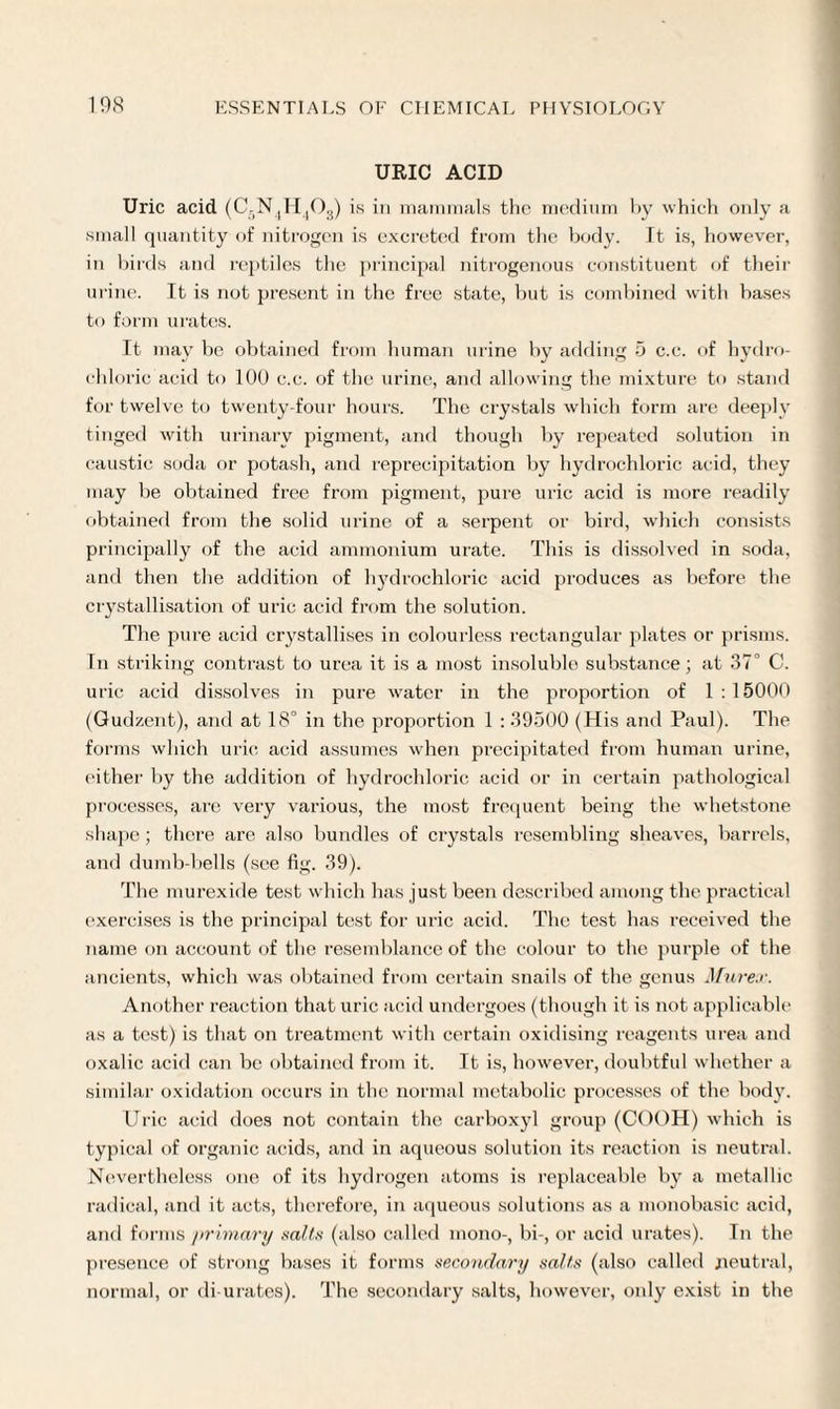 URIC ACID Uric acid (C-N jH^Og) is in mammals the medium hy which only a small quantity of nitrogen is excreted from the body. It is, however, in birds and reptiles the principal nitrogenous constituent of their urine. It is not present in the free state, but is combined with bases to form urates. It may be obtained from human urine by adding 5 c.c. of hydro¬ chloric acid to 100 c.c. of the urine, and allowing the mixture to stand for twelve to twenty-four hours. The crystals which form are deeply tinged with urinary pigment, and though by repeated solution in caustic soda or potash, and reprecipitation by hydrochloric acid, they may be obtained free from pigment, pure uric acid is more readily obtained from the solid urine of a serpent or bird, which consists principally of the acid ammonium urate. This is dissolved in soda, and then the addition of hydrochloric acid produces as before the crystallisation of uric acid from the solution. The pure acid crystallises in colourless rectangular plates or prisms. In striking contrast to urea it is a most insoluble substance; at 37° C. uric acid dissolves in pure water in the proportion of 1:15000 (Gudzent), and at 18° in the proportion 1 : 39500 (His and Paul). The forms which uric acid assumes when precipitated from human urine, either by the addition of hydrochloric acid or in certain pathological processes, are very various, the most frequent being the whetstone shape ; there are also bundles of crystals resembling sheaves, barrels, and dumb-bells (see fig. 39). The murexide test which has just been described among the practical exercises is the principal test for uric acid. The test has received the name on account of the resemblance of the colour to the purple of the ancients, which was obtained from certain snails of the genus Murex. Another reaction that uric acid undergoes (though it is not applicable as a test) is that on treatment with certain oxidising reagents urea and oxalic acid can be obtained from it. It is, however, doubtful whether a similar oxidation occurs in the normal metabolic processes of the body. Uric acid does not contain the carboxyl group (COOH) which is typical of organic acids, and in aqueous solution its reaction is neutral. Nevertheless one of its hydrogen atoms is replaceable by a metallic radical, and it acts, therefore, in aqueous solutions as a monobasic acid, and forms primary sails (also called mono-, bi-, or acid urates). In the presence of strong bases it forms secondary sails (also called neutral, normal, or di-urates). The secondary salts, however, only exist in the