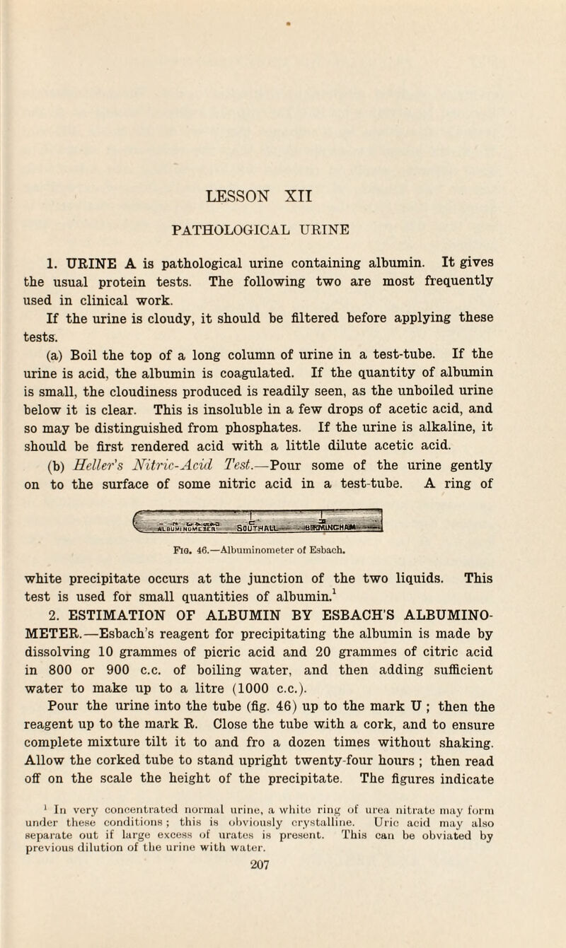 LESSON XII PATHOLOGICAL URINE 1. URINE A is pathological urine containing albumin. It gives the usual protein tests. The following two are most frequently used in clinical work. If the urine is cloudy, it should be filtered before applying these tests. (a) Boil the top of a long column of urine in a test-tube. If the urine is acid, the albumin is coagulated. If the quantity of albumin is small, the cloudiness produced is readily seen, as the unboiled urine below it is clear. This is insoluble in a few drops of acetic acid, and so may be distinguished from phosphates. If the urine is alkaline, it should be first rendered acid with a little dilute acetic acid. (b) Heller's Nitric-Acid Test.—Pour some of the urine gently on to the surface of some nitric acid in a test-tube. A ring of Fig. 46.—Albuminometer of Esbach. white precipitate occurs at the junction of the two liquids. This test is used for small quantities of albumin.1 2. ESTIMATION OF ALBUMIN BY ESBACH’S ALBUMINO¬ METER.—Esbach’s reagent for precipitating the albumin is made by dissolving 10 grammes of picric acid and 20 grammes of citric acid in 800 or 900 c.c. of boiling water, and then adding sufficient water to make up to a litre (1000 c.c.). Pour the urine into the tube (fig. 46) up to the mark U ; then the reagent up to the mark R. Close the tube with a cork, and to ensure complete mixture tilt it to and fro a dozen times without shaking. Allow the corked tube to stand upright twenty-four hours ; then read off on the scale the height of the precipitate. The figures indicate 1 In very concentrated normal urine, a white ring of urea nitrate may form under these conditions; this is obviously crystalline. Uric acid may also separate out if large excess of urates is present. This can be obviated by previous dilution of the urine with water.