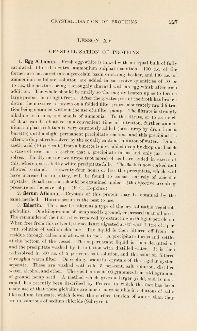 LESSON XV CRYSTALLISATION OF PROTEINS L Egg-Albumin.—Fresh egg-white is mixed with an equal bulk of fully saturated, filtered, neutral ammonium sulphate solution. 100 c.c. of the former are measured into a porcelain basin or strong beaker, and 100 c.c. of ammonium sulphate solution are added in successive quantities of 10 or 15 c.c., the mixture being thoroughly churned with an egg whisk after each addition. The whole should be finally so thoroughly beaten up as to form a large proportion of light froth. After the greater part of the froth has broken down, the mixture is thrown on a folded filter-paper, moderately rapid filtra¬ tion being obtained without the use of a filter-pump. The filtrate is strongly alkaline to litmus, and smells of ammonia. To the filtrate, or to as much of it as can be obtained in a convenient time of filtration, further ammo¬ nium sulphate solution is very cautiously added (best, drop by drop from a burette) until a slight permanent precipitate remains, and this precipitate is afterwards just redissolved by the equally cautious addition of water. Dilute acetic acid (10 per cent.) from a burette is now added drop by drop until such a stage of reaction is reached that a precipitate forms and only just redis¬ solves. Finally one or two drops (not more) of acid are added in excess of this, whereupon a bulky white precipitate falls. The flask is now corked and allowed to stand. In twenty-four hours or less the precipitate, which will have increased in quantity, will be found to consist entirely of acicular crystals. Small portions should be examined under a ,ltli objective, avoiding pressure on the cover slip. (F. G. Hopkins.) 2. Serum-Albumin. Crystals of this protein may be obtained by the same method. Horse’s serum is the best to use. 3. Edestin.—This may be taken as a type of the crystallisable vegetable globulins. (hie kilogramme of hemp seed is ground, or pressed in an oil press. I he remainder of the fat is then removed by extracting with light petroleum When free from this solvent, the seeds are digested at 60° with 1 liti-e of 5 per¬ cent. solution of sodium chloride. The liquid is then filtered off from the residue through calico and allowed to cool. A precipitate forms and settles at the bottom of the vessel. The supernatant liquid is then decanted off and the precipitate washed by decantation with distilled water. It is then redissolved in 500 c.c. of 5 per-cent, salt solution, and the solution filtered through a wai ni filter. On cooling, beautiful crystals of the regular system separate. These are washed with cold 5 per-cent, salt solution, distilled water, alcohol, and ether. The yield is about 100 grammes from a kilogramme of ground hemp seed. A method which gives a larger yield, and is more rapid, has recently been described by Reeves, in which the fact has been made use of that these globulins ai'e much more soluble in solutions of salts like sodium benzoate, which lower the suiface tension of water, than they are in solutions of sodium chloride (Schryver).