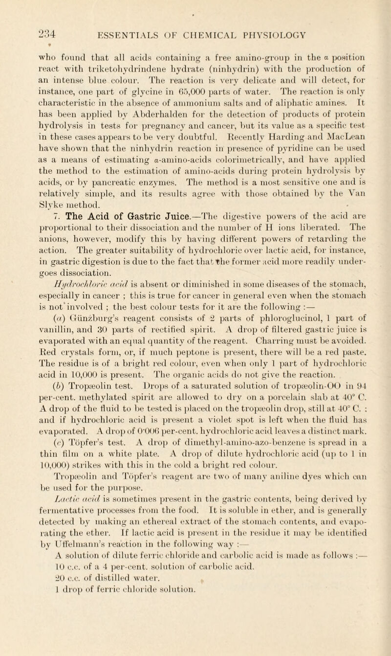 who found that all acids containing a free amino-group in the a position react with triketohydrindene hydrate (ninhydrin) with the production of an intense blue colour. The reaction is very delicate and will detect, for instance, one part of glycine in 65,000 parts of water. The reaction is only characteristic in the absence of ammonium salts and of aliphatic amines. It has been applied by Abderhalden for the detection of products of protein hydrolysis in tests for pregnancy and cancer, but its value as a specific test in these cases appears to be very doubtful. Recently Harding and MacLean have shown that the ninhydrin reaction in presence of pyridine can be used as a means of estimating a-amino-aeids colorimetrically, and have applied the method to the estimation of amino-acids during protein hydrolysis by acids, or by pancreatic enzymes. The method is a most sensitive one and is relatively simple, and its results agree with those obtained by the \ an Slyke method. 7. The Acid of Gastric Juice.—The digestive powers of the acid are proportional to their dissociation and the number of H ions liberated. The anions, however, modify this by having different powers of retarding the action. The greater suitability of hydrochloric over lactic acid, for instance, in gastric digestion is due to the fact that the former acid more readily under¬ goes dissociation. Hydrochloric acid is absent or diminished in some diseases of the stomach, especially in cancer ; this is true for cancer in general even when the stomach is not*involved ; the best colour tests for it are the following :— (a) Gtinzburg’s reagent consists of *1 parts of phloroglucinol, I part of vanillin, and 30 parts of rectified spirit. A drop of filtered gastric juice is evaporated with an equal quantity of the reagent. Charring must be avoided. Red crystals form, or, if much peptone is present, there will be a red paste. The residue is of a bright red colour, even when only 1 part of hydrochloric acid in 10,000 is present. The organic acids do not give the reaction. (b) Tropseolin test. Drops of a saturated solution of tropseolin-00 in 94 per-cent, methylated spirit are allowed to dry on a porcelain slab at 40° C. A drop of the fluid to be tested is placed on the tropa?olin drop, still at 40° C. : and if hydrochloric acid is present a violet spot is left when the fluid has evaporated. A drop of O’OOO per-cent, hydrochloric acid leaves a distinct mark. (/■) Topfer’s test. A drop of dimethyl-amino-azo-benzene is spread in a thin film on a white plate. A drop of dilute hydrochloric acid (up to I in 10,000) strikes with this in the cold a bright red colour. Tropseolin and Topfer’s reagent are two of many aniline dyes which can be used for the purpose. Lactic acid is sometimes present in the gastric contents, being derived by fermentative processes from the food. It is soluble in ether, and is generally detected by making an ethereal extract of the stomach contents, and evapo¬ rating the ether. If lactic acid is present in the residue it may be identified by Uffelmann’s reaction in the following way A solution of dilute ferric chloride and carbolic acid is made as follows :— 10 c.c. of a 4 per-cent, solution of carbolic acid. •10 c.c. of distilled water. I drop of ferric chloride solution.