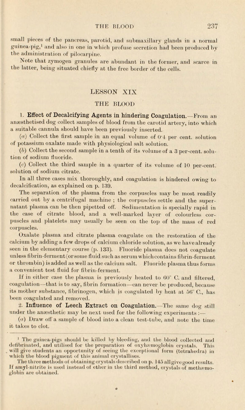 small pieces of the pancreas, parotid, and submaxillary glands in a normal guinea-pig,1 and also in one in which profuse secretion had been produced by the administration of pilocarpine. Note that zymogen granules are abundant in the former, anti scarce in the latter, being situated chiefly at the free bolder of the cells. LESSON XIX THE BLOOD b Effect of Decalcifying Agents in hindering Coagulation.—From an anaesthetised dog collect samples of blood from the carotid artery, into which a suitable cannula should have been previously inserted. (a) Collect the first sample in an equal volume of 0‘4 per cent, solution of potassium oxalate made with physiological salt solution. (b) Collect the second sample in a tenth of its volume of a 3 per-cent, solu¬ tion of sodium fluoride. (c) Collect the third sample in a quarter of its volume of 10 per-cent, solution of sodium citrate. In all three cases mix thoroughly, and coagulation is hindered owing to decalcification, as explained on p. 139. The separation of the plasma from the corpuscles may be most readily carried out by a centrifugal machine ; the corpuscles settle and the super¬ natant plasma can be then pipetted oil'. Sedimentation is specially rapid in the case of citrate blood, and a well-marked layer of colourless cor¬ puscles and platelets may usually be seen on the top of the mass of red corpuscles. Oxalate plasma and citrate plasma coagulate on the restoration of the calcium by adding a few drops of calcium chloride solution, as we have already seen in the elementary course (p. 133). Fluoride plasma does not coagulate unless flbrin-ferment(orsome fluid such as serum which contains fibrin-ferment or thrombin) is added as well as the calcium salt. Fluoride plasma thus forms a convenient test fluid for fibrin-ferment. If in either case the plasma is previously heated to 60° C. and filtered, coagulation—that is to say, fibrin formation—can never be produced, because its mother substance, fibrinogen, which is coagulated by heat at 56° C., has been coagulated and removed. 2. Influence of Leech Extract on Coagulation.—The same dog still under the anaesthetic may be next used for the following experiments :— (a) Draw off a sample of blood into a clean test-tube, and note the time it takes to clot. 1 The guinea-pigs should be killed by bleeding, and the blood eolleeted and defibrinated, and utilised for the preparation of oxyhemoglobin crystals. This will give students an opportunity of seeing the exceptional form (tetrahedra) in which the blood pigment of this animal crystallises. The three methods of obtaining crystals described on p. 145 allgivegood results. If amyl-nitrite is used instead of ether in the third method, crystals of metlucmo- globin are obtained.