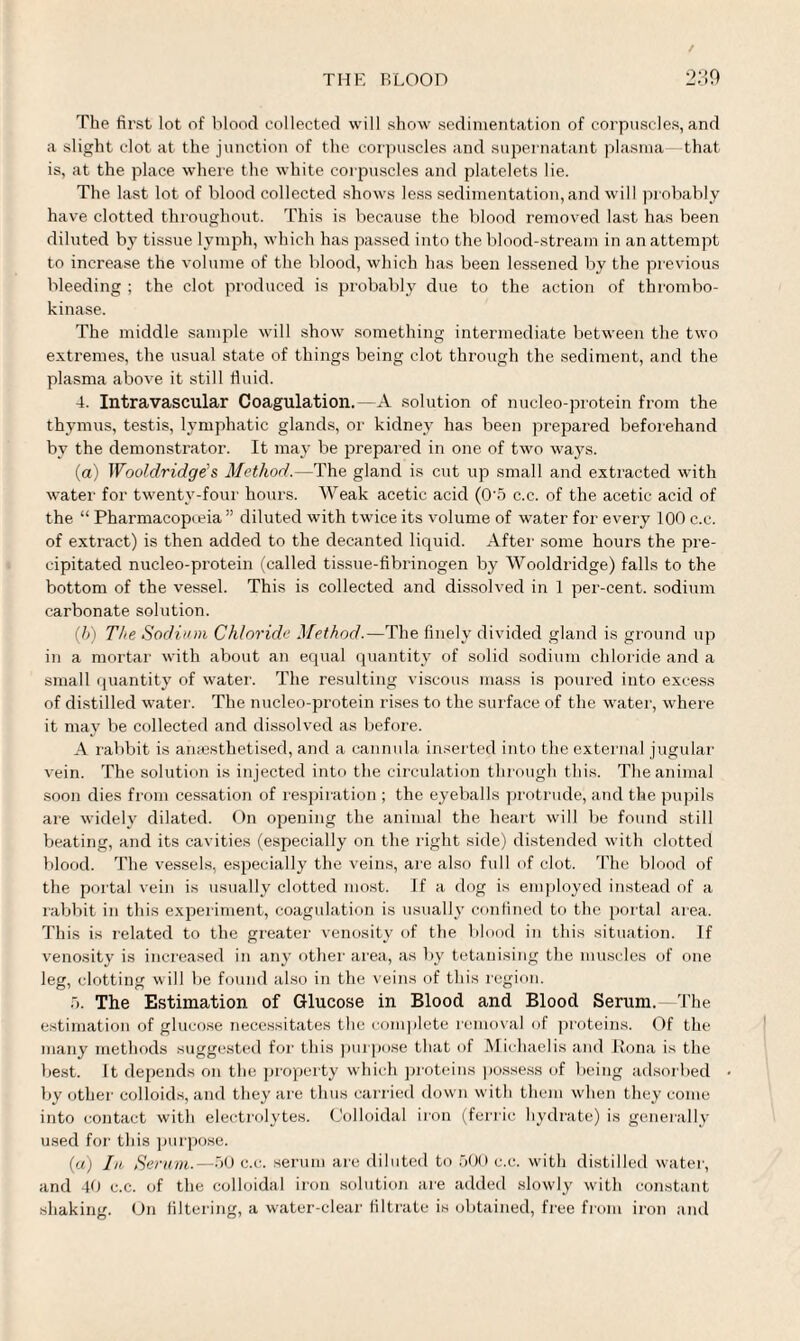 The first lot of blood collected will show sedimentation of corpuscles, and a slight clot at the junction of the corpuscles and supernatant plasma—-that is, at the place where the white corpuscles and platelets lie. The last lot of blood collected shows less sedimentation, and will probably have clotted throughout. This is because the blood removed last has been diluted by tissue lymph, which has passed into the blood-stream in an attempt to increase the volume of the blood, which has been lessened by the previous bleeding ; the clot produced is probably due to the action of thrombo- kinase. The middle sample will show something intermediate between the two extremes, the usual state of things being clot through the sediment, and the plasma above it still fiuid. 4. Intravascular Coagulation.—A solution of nucleo-protein from the thymus, testis, lymphatic glands, or kidney has been prepared beforehand by the demonstrator. It may be prepared in one of two ways. (a) Wooldridge s Method.—The gland is cut up small and extracted with water for twenty-four hours. Weak acetic acid (0'5 c.c. of the acetic acid of the “ Pharmacopoeia ” diluted with twice its volume of water for every 100 c.c. of extract) is then added to the decanted liquid. After some hours the pre¬ cipitated nucleo-protein (called tissue-fibrinogen by Wooldridge) falls to the bottom of the vessel. This is collected and dissolved in 1 per-cent, sodium carbonate solution. (h) The Sodium Chloride Method.—The finely divided gland is ground up in a mortar with about an equal quantity of solid sodium chloride and a small quantity of water. The resulting viscous mass is poured into excess of distilled water. The nucleo-protein rises to the surface of the water, where it may be collected and dissolved as before. A rabbit is anaesthetised, and a cannula inserted into the external jugular vein. The solution is injected into the circulation through this. The animal soon dies from cessation of respiration ; the eyeballs protrude, and the pupils are widely dilated. On opening the animal the heart will be found still beating, and its cavities (especially on the right side) distended with clotted blood. The vessels, especially the veins, are also full of clot. The blood of the portal vein is usually clotted most. If a dog is employed instead of a rabbit in this experiment, coagulation is usually confined to the portal area. This is related to the greater venosity of the blood in this situation. If venosity is increased in any other area, as by tetanising the muscles of one leg, clotting will be found also in the veins of this region. 5. The Estimation of Glucose in Blood and Blood Serum.—The estimation of glucose necessitates the complete removal of proteins. Of the many methods suggested for this purpose that of Michaelis and Bona is the best. It depends on the property which proteins possess of being adsorbed by other colloids, and they are thus carried down with them when they come into contact with electrolytes. Colloidal iron (ferric hydrate) is generally used for this purpose. (a) In Serum.—50 c.c. serum are diluted to 500 c.c. with distilled water, and 40 c.c. of the colloidal iron solution are added slowly with constant shaking. On filtering, a water-clear filtrate is obtained, free from iron and