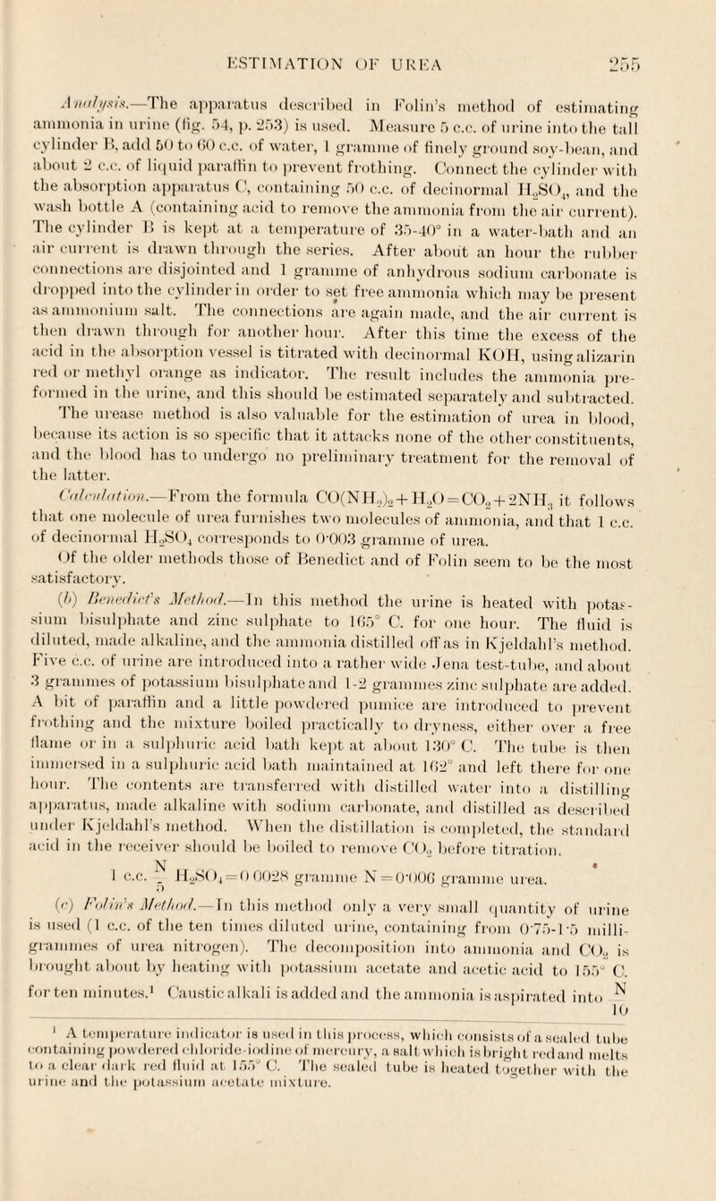 -Iaali/sis.—The apparatus described in Folin’s method of estimating ammonia in urine (fig. 54, p. 25.3) is used. Measure 5 c.c. of urine into the tall cylinder B, add 50 to GO c.c. of water, 1 gramme of finely ground soy-bean, and about 2 c.c. of liquid paraffin to prevent frothing. Connect the cylinder with the absorption apparatus C, containing 50 c.c. of decinormal H2S04, and the wash bottle A (containing acid to remove the ammonia from the air current). The cylinder B is kept at a temperature of 35-40° in a water-bath and an air current is drawn through the series. After about an hour the rubber connections are disjointed and 1 gramme of anhydrous sodium carbonate is dropped into the cylinder in order to set free ammonia which may be present as ammonium salt. The connections are again made, and the air current is then drawn through for another hour. After this time the excess of the acid in the absorption vessel is titrated with decinormal IvOH, using alizarin red or methyl orange as indicator. The result includes the ammonia pre¬ formed in the urine, and this should be estimated separately and subtracted. The urease method is also valuable for the estimation of urea in blood, because its action is so specific that it attacks none of the other constituents, and the blood has to undergo' no preliminary treatment for the removal of the latter. Calculation.—From the formula C0(NH2)2 + H20 = C02 + 2NIT3 it follows that one molecule of urea furnishes two molecules of ammonia, and that 1 c.c. of decinormal H2S04 corresponds to 0'003 gramme of urea. Of the older methods those of Benedict and of Folin seem to be the most satisfactory. (5) Benedict's Method.—In this method the urine is heated with potas¬ sium bisulphate and zinc sulphate to 165° C. for one hour. The fluid is diluted, made alkaline, and the ammonia dist illed off as in Kjeldahl’s method. Five c.c. of urine are introduced into a rather wide Jena test-tube, and about 3 grammes of potassium bisulphateand 1-2 grammes zinc sulphate are added. A bit of paraffin and a little powdered pumice are introduced to prevent frothing and the mixture boiled practically to dryness, either over a free flame or in a sulphuric acid bath kept at about 130° C. The tube is then immersed in a sulphuric acid bath maintained at 102° and left there for one hour. The contents are transferred with distilled water into a distilling apparatus, made alkaline with sodium carbonate, and distilled as described under Kjeldahl’s method. When the distillation is completed, the standard acid in the receiver should be boiled to remove CO., before titration. N <r _ « 1 c.c. H2SO4 = 0 0028 gramme N = 0'00G gramme urea. (c) FoUn's Method.—In this method only a very small quantity of urine is used (1 c.c. of the ten times diluted urine, containing from 075-1-5 milli¬ grammes of urea nitrogen). The decomposition into ammonia and CO, is brought about by heating with potassium acetate and acetic acid to 155“ C. forten minutes.1 Caustic alkali is added and the ammonia is aspirated into ^ 10 1 A temperature indicator is used in this process, which consists of a sealed t ube containing powdered chloride-iodine of mercury, asaltwhich isbright red and melts to a clear dark red fluid at 155° C. The sealed tube is heated together with the urine and the potassium acetate mixture.