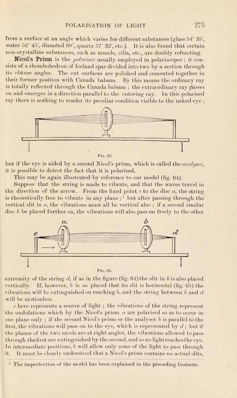 from a surface at an angle which varies for different substances (glass .r)4° 35', water 52° 4>', diamond 68°, quartz 57° 32', etc.). It is also found that certain non-crystalline substances, such as muscle, cilia, etc., are doubly refracting. Nicol’s Prism is the polarizer usually employed in polariscopes ; it con¬ sists of a rhombohedron of Iceland spar divided into two by a section through its obtuse angles. The cut surfaces are polished and cemented together in their former position with Canada balsam. By this means the ordinary ray is totally reflected through the Canada balsam ; the extraordinary ray passes on and emerges in a direction parallel to the entering ray. In this polarised ray there is nothing to render its peculiar condition visible to the naked eye ; but if the eye is aided by a second Nicol’s prism, which is called the analyser, it is possible to detect the fact that it is polarised. This may be again illustrated by reference to our model (fig. 64). Suppose that the string is made to vibrate, and that the waves travel in the direction of the arrow. From the fixed point c to the disc a, the string is theoretically free to vibrate in any plane but after passing through the vertical slit in a, the vibrations must all be vertical also ; if a second similar disc b be placed further on, the vibrations will also pass on freely to the other co b extremity of the string d, if as in the figure (fig. 64) the slit in b is also placed vertically. If, however, b is so placed that its slit is horizontal (fig. 65) the vibrations will be extinguished on reaching b, and the string between & and d will be motionless. <: here represents a source of light ; the vibrations of the string represent the undulations which by the Nicol’s prism a are polarised so as to occur in one plane only ; if the second Nicol’s prism or the analyser b is parallel to the first, the vibrations will pass on to the eye, which is represented by <1; but if the planes of the two nieolsareat right angles, the vibrations allowed to pass through thefirst are extinguished by the second, and so no lightreachesthe eye. In intermediate positions, b will allow only some of the light to pass through it. It must be clearly understood thata Nicol’s prism contains no actual slits, 1 The imperfection of the model lias been explained in the preceding footnote.