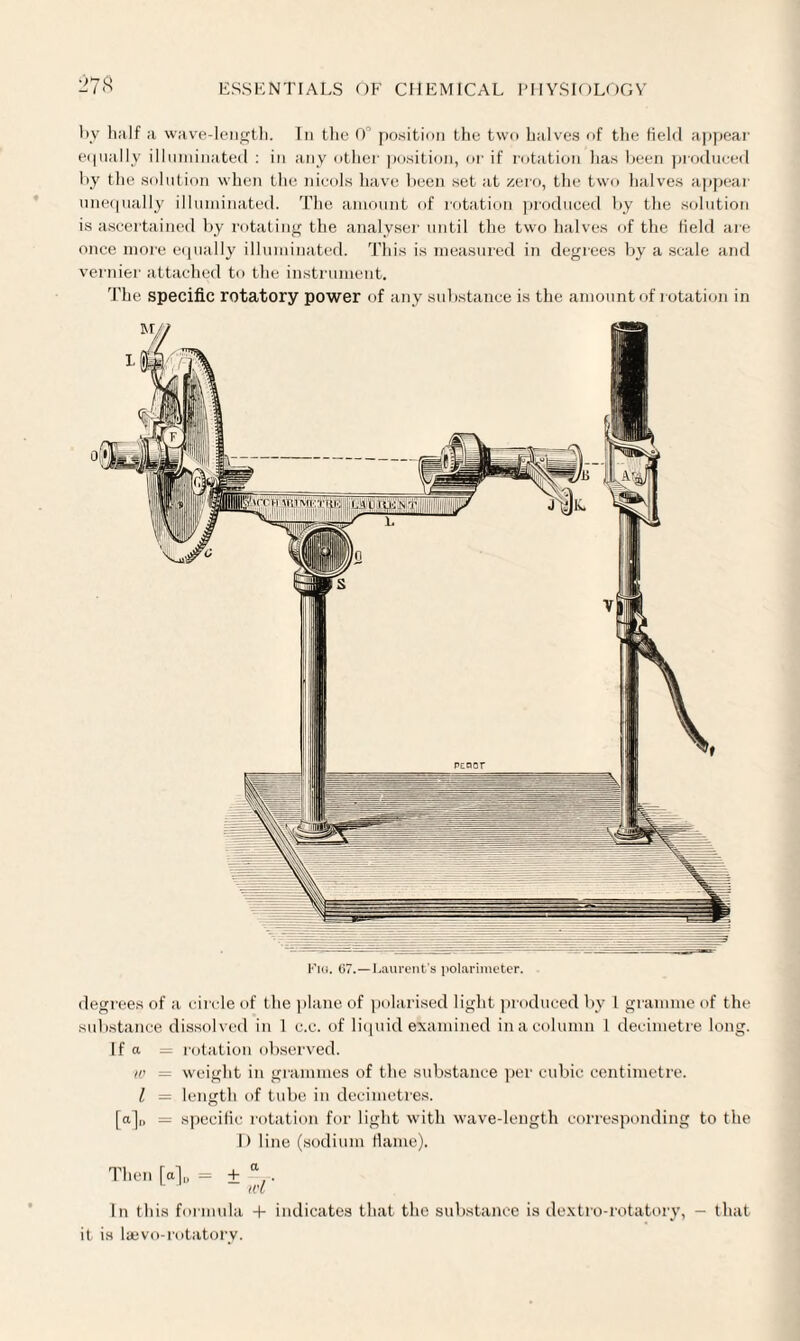 L>78 by half a wave-length. In the 0° position the two halves of the field appear equally illuminated : in any other position, or if rotation lias been produced by the solution when the nicols have been set at zero, the two halves appear unequally illuminated. The amount of rotation produced by the solution is ascertained by rotating the analyser until the two halves of the Held are once more equally illuminated. This is measured in degrees by a scale and vernier attached to the instrument. The specific rotatory power of any substance is the amount of rotation in degrees of a circle of the plane of polarised light produced by 1 gramme of the substance dissolved in 1 c.c. of liquid examined in a column I decimetre long. If a = rotation observed. w = weight in grammes of the substance per cubic centimetre. I — length of tube in decimetres. [a]„ = specific rotation for light with wave-length corresponding to the I) line (sodium fame). Then [a]„ = + ® . In this formula + indicates that the substance is dextro-rotatory, - that it is laevo-rotatory.