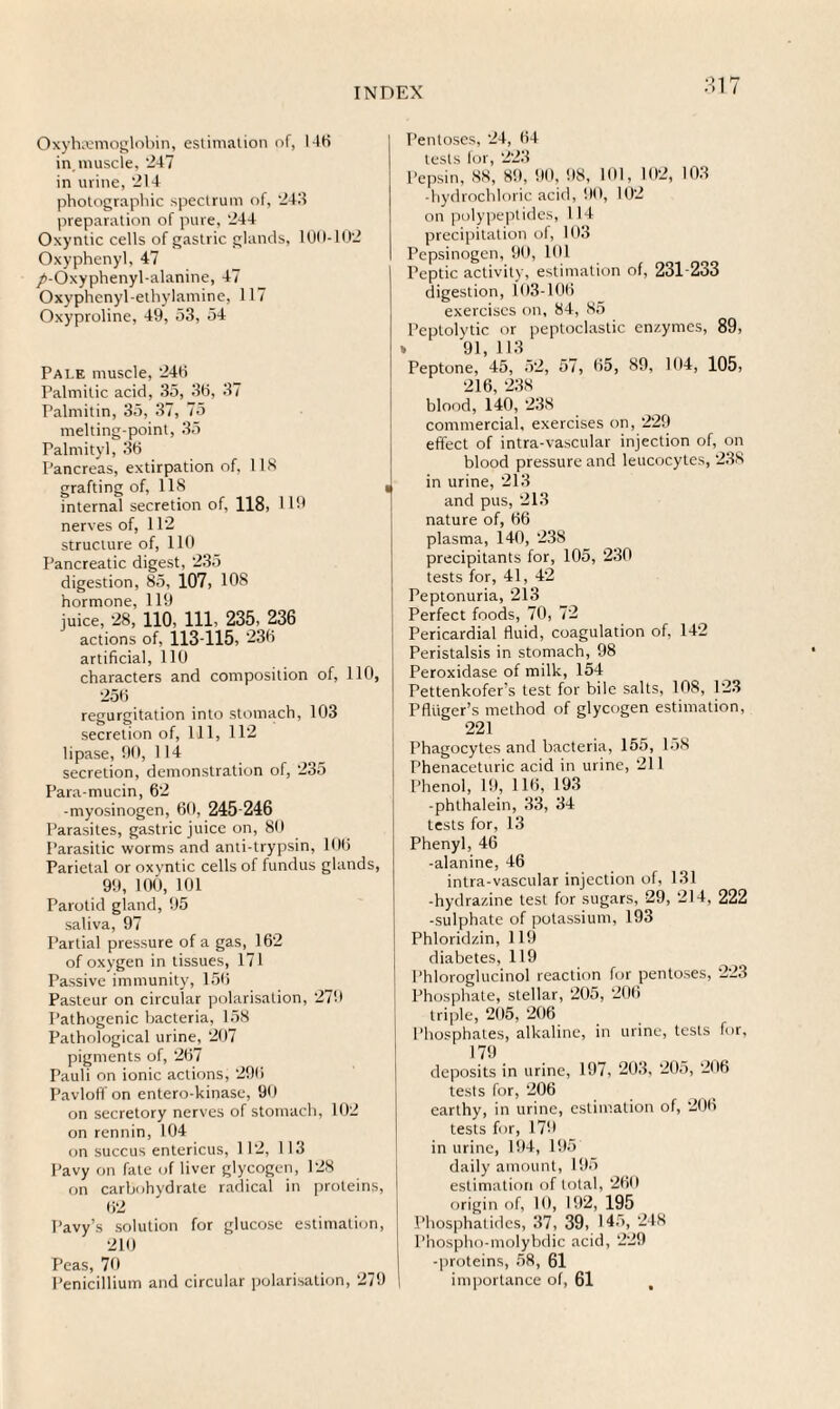 $17 Oxyhemoglobin, estimation of, 146 in, muscle, ‘247 in urine, 214 photographic spectrum of, 243 preparation of pure, 244 Oxyntic cells of gastric glands, 100-102 Oxyphenyl, 47 /-Oxyphenyl-alanine, 47 Oxyphenyl-ethylamine, 117 Oxyproline, 49, 53, 54 Pale muscle, 240 Palmitic acid, 35, 30, 37 Palmitin, 35, 37, 75 melting-point, 35 Palmityl, 30 Pancreas, extirpation of, 118 grafting of, 118 « internal secretion of, 118, HO nerves of, 112 structure of, 110 Pancreatic digest, 235 digestion, 85, 107, 108 hormone, 119 juice, 28, 110, 111, 235, 236 actions of, 113-115, 230 artificial, 110 characters and composition of, 110, 250 regurgitation into stomach, 103 secretion of, 111, 112 lipase, 90, 114 secretion, demonstration of, 235 Para-mucin, 62 -myosinogen, 60, 245-246 Parasites, gastric juice on, 80 Parasitic worms and anti-trypsin, 100 Parietal or oxyntic cells of fundus glands, 99, 100, 101 Parotid gland, 95 saliva, 97 Partial pressure of a gas, 162 of oxygen in tissues, 171 Passive immunity, 150 Pasteur on circular polarisation, 279 Pathogenic bacteria, 158 Pathological urine, 207 pigments of, 207 Pauli on ionic actions, 290 Pavloff on entero-kinase, 90 on secretory nerves of stomach, 102 on rennin, 104 on succus entericus, 112, 113 Pavy on fate of liver glycogen, 128 on carbohydrate radical in proteins, 02 Pavy’s solution for glucose estimation, 210 Peas, 70 Penicillium and circular polarisation, 279 Pentoses, 24, 04 tests for, 223 Pepsin, 88, 89, 90, 98, 101, 102, 103 -hydrochloric acid, 90, 102 on polypeptides, 114 precipitation of, 103 Pepsinogen, 90, 191 Peptic activity, estimation of, 231-233 digestion, 103-100 exercises on, 84, 85 Peptolytic or peptoclastic enzymes, 89, » 91, 113 Peptone, 45, 52, 57, 05, 89, 104, 105, 216, 238 blood, 140, 238 commercial, exercises on, 229 effect of intra-vascular injection of, on blood pressure and leucocytes, 238 in urine, 213 and pus, 213 nature of, 06 plasma, 140, 238 precipitants for, 105, 230 tests for, 41, 42 Peptonuria, 213 Perfect foods, 70, 72 Pericardial fluid, coagulation of, 142 Peristalsis in stomach, 98 Peroxidase of milk, 154 Pettenkofer’s test for bile salts, 108, 123 Pfluger’s method of glycogen estimation, 221 Phagocytes and bacteria, 155, 158 Phenaceturic acid in urine, 211 Phenol, 19, 116, 193 -phthalein, 33, 34 tests for, 13 Phenyl, 46 -alanine, 46 intra-vascular injection of, 131 -hydrazine test for sugars, 29, 214, 222 -sulphate of potassium, 193 Phloridzin, 119 diabetes, 119 Phloroglucinol reaction for pentoses, 223 Phosphate, stellar, 205, 206 triple, 205, 206 Phosphates, alkaline, in urine, tests for, 179 deposits in urine, 197, 203, 205, 296 tests for, 206 earthy, in urine, estimation of, 200 tests for, 179 in urine, 194, 195 daily amount, 195 estimation of total, 209 origin of, 19, 192, 195 Phosphatides, 37, 39, 145, 248 Phospho-molybdic acid, 229 -proteins, 58, 61 importance of, 61 ,