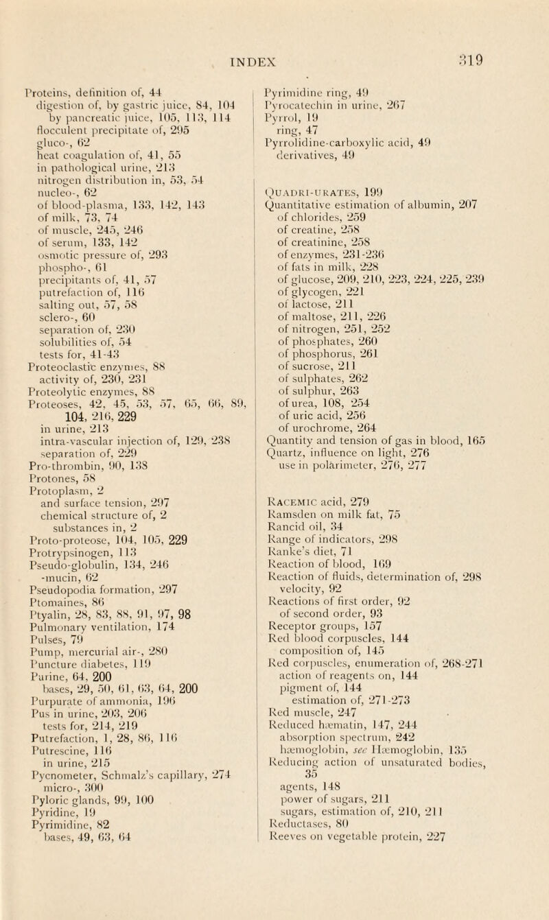 19 Proteins, definition of, 44 digestion of, by gastric juice, 84, 104 by pancreatic juice, 105, 113, 114 fiocculent precipitate of, 205 gluco-, 62 heat coagulation of, 41, 55 in pathological urine, 213 nitrogen distribution in, 53, 54 nucleo-, 62 of blood-plasma, 133, 142, 143 of milk, 73, 74 of muscle, 245, 246 of serum, 133, 142 osmotic pressure of, 293 phospho-, 61 precipitants of, 41, 57 putrefaction of, 116 salting out, 57, 5S sclero-, 60 separation of, 230 solubilities of, 54 tests for, 41-43 Proteoclastic enzymes, 88 activity of, 230, 231 Proteolytic enzymes, 88 Proteoses, 42, 45, 53, 57, 65, 66, 89, 104, 216, 229 in urine, 213 intra-vascular injection of, 129, 238 separation of, 229 Pro-thrombin, 90, 138 Protones, 58 Protoplasm, 2 and surface tension, 297 chemical structure of, 2 substances in, 2 Proto-proteose, 104, 105, 229 Protrypsinogen, 113 Pseudo-globulin, 134, 246 -mucin, 62 Pseudopodia formation, 297 Ptomaines, 86 Ptyalin, 28, 83, 88, 91, 97, 98 Pulmonary ventilation, 174 Pulses, 79 Pump, mercurial air-, 280 Puncture diabetes, 119 Purine, 64, 200 bases, 29, 50, 61,63, 64, 200 I’urpurate of ammonia, 196 Pus in urine, 203, 206 tests for, 214, 219 Putrefaction, 1, 28, 86, 1 16 Putrescine, 116 in urine, 215 Pycnometer, Schmalz’s capillary, 274 micro-, 300 Pyloric glands, 99, 100 Pyridine, 19 Pyrimidine, 82 bases, 49, 63, 64 Pyrimidine ring, 49 Pyrocatechin in urine, 267 Pyrrol, 19 ring, 47 Pyrrolidine-carboxylic acid, 49 derivatives, 49 Quadri-u rates, 199 Quantitative estimation of albumin, 207 of chlorides, 259 of creatine, 258 of creatinine, 258 of enzymes, 231-236 of fats in milk, 228 of glucose, 209, 210, 223, 224, 225, 239 of glycogen, 221 of lactose, 211 of maltose, 211, 226 of nitrogen, 251, 252 of phosphates, 260 of phosphorus, 261 of sucrose, 211 of sulphates, 262 of sulphur, 263 of urea, 108, 254 of uric acid, 256 of urochrome, 264 Quantity and tension of gas in blood, 165 Quartz, influence on light, 276 use in polarimeter, 276, 277 Racemic acid, 279 Ramsden on milk fat, 75 Rancid oil, 34 Range of indicators, 298 Ranke’s diet, 71 Reaction of blood, 169 Reaction of fluids, determination of, 298 velocity, 92 Reactions of first order, 92 of second order, 93 Receptor groups, 157 Red blood corpuscles, 144 composition of, 145 Red corpuscles, enumeration of, 268-271 action of reagents on, 144 pigment of, 144 estimation of, 271-273 Red muscle, 247 ! Reduced tnematin, 147, 244 absorption spectrum, 242 hxmoglobin, see I Itemoglobin, 135 1 Reducing action of unsaturated bodies, 35 agents, 148 power of sugars, 211 sugars, estimation of, 210, 211 | Reductases, 80 Reeves on vegetable protein, 227
