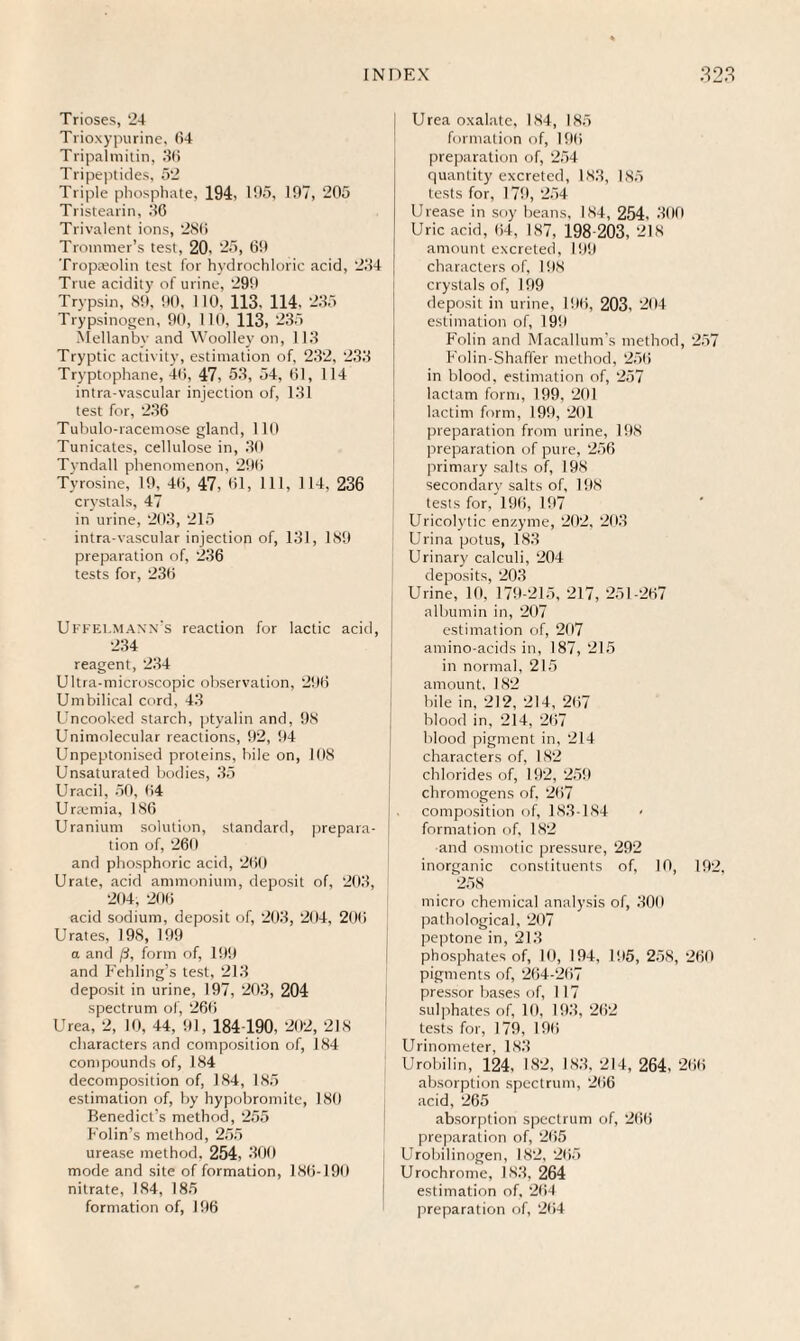 Trioses, 24 Trioxypurine, 64 Tripalmitin, 36 Tripeptides, 52 Triple phosphate, 194, 195, 197, 205 Tristearin, 36 Trivalent ions, 2S6 Troinmer’s test, 20, 25, 69 Tropaeolin test for hydrochloric acid, 234 True acidity of urine, 299 Trypsin, 89, 90, 110, 113, 114, 235 Trypsinogen, 90, 110, 113, 235 Mellanbv and Woolley on, 113 Tryptic activity, estimation of, 232, 233 Tryptophane, 46, 47, 53, 54, 61, 114 intra vascular injection of, 131 test for, 236 Tubulo-racemose gland, 110 Tunicates, cellulose in, 30 Tyndall phenomenon, 296 Tyrosine, 19, 46, 47, 61, 111, 114, 236 crystals, 47 in urine, 203, 215 intra-vascular injection of, 131, 189 preparation of, 236 tests for, 236 UffelmAnn's reaction for lactic acid, 234 reagent, 234 Ultra-microscopic observation, 296 Umbilical cord, 43 Uncooked starch, ptyalin and, 98 Unimolecular reactions, 92, 94 Unpeptonised proteins, bile on, 108 Unsaturated bodies, 35 Uracil, 50, 64 Urremia, 186 Uranium solution, standard, prepara¬ tion of, 260 and phosphoric acid, 260 Urate, acid ammonium, deposit of, 203, 204, 206 acid sodium, deposit of, 203, 204, 206 Urates, 198, 199 a and /3, form of, 199 and Fehling’s test, 213 deposit in urine, 197, 203, 204 spectrum of, 266 Urea, 2, 10, 44, 91, 184 190, 202, 218 characters and composition of, 184 compounds of, 184 decomposition of, 184, 185 estimation of, by hypobromite, 180 Benedict’s method, 255 P'olin’s method, 255 urease method. 254, 300 mode and site of formation, 186-190 nitrate, 184, 185 formation of, 196 i Urea oxalate, 184, 185 formation of, 196 j preparation of, 254 quantity excreted, 183, 185 tests for, 179, 254 Urease in soy beans, 184, 254, 300 Uric acid, 64, 187, 198-203, 218 amount excreted, 199 characters of, 198 crystals of, 199 deposit in urine, 196, 203, 204 estimation of, 199 Folin and Macallum’s method, 257 Folin-Shafler method, 256 in blood, estimation of, 257 lactam form, 199, 201 lactini form, 199, 201 preparation from urine, 198 preparation of pure, 256 primary salts of, 198 ! secondary salts of, 198 tests for, 196, 197 Uricolytic enzyme, 202, 203 Urina potus, 183 Urinary calculi, 204 deposits, 203 Urine, 10, 179-215, 217, 251-267 albumin in, 207 estimation of, 207 amino-acids in, 187,215 in normal, 215 amount, 182 bile in, 212, 214, 267 blood in, 214, 267 blood pigment in, 214 characters of, 182 chlorides of, 192, 259 chromogens of, 267 composition of, 183-184 formation of, 182 and osmotic pressure, 292 inorganic constituents of, 10, 192. 258 micro chemical analysis of, 300 pathological, 207 peptone in, 213 phosphates of, 10, 194, 195, 258, 260 pigments of, 264-267 pressor bases of, 117 sulphates of, 10, 193, 262 tests for, 179, 196 Urinometer, 183 Urobilin, 124, 182, 183, 214, 264, 266 absorption spectrum, 266 acid, 265 absorption spectrum of, 266 preparation of, 265 Urobilinogen, 182, 265 Urochrome, 183, 264 estimation of, 264 preparation of, 264