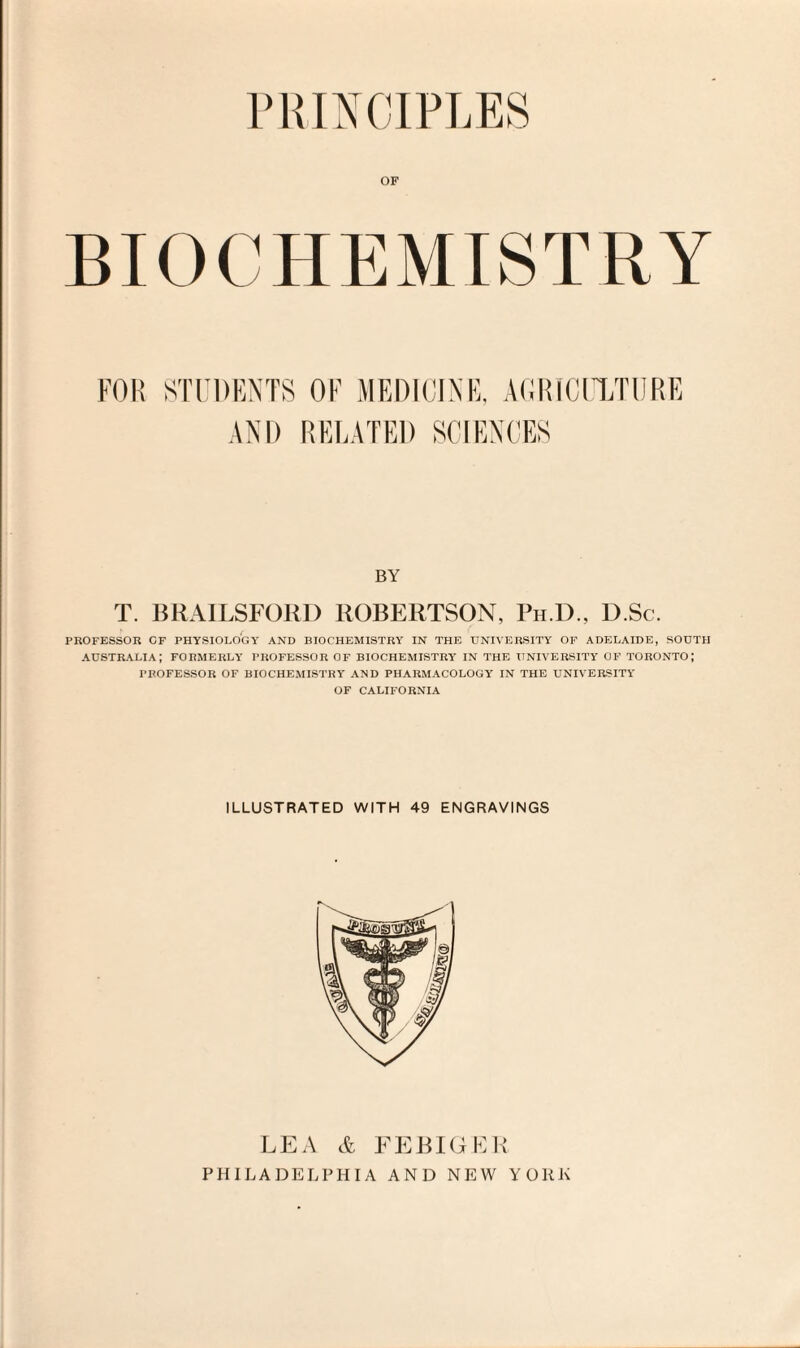 PRINCIPLES OF BIOCHEMISTRY FOR STUDENTS AND OF MEDICINE, AGRICULTURE RELATED SCIENCES BY T. BRAILSFORD ROBERTSON, Ph.D., D.Sc. PROFESSOR OF PHYSIOLOGY AND BIOCHEMISTRY IN THE UNIVERSITY OF ADELAIDE, SOUTH AUSTRALIA; FORMERLY PROFESSOR OF BIOCHEMISTRY IN THE UNIVERSITY OF TORONTO; PROFESSOR OF BIOCHEMISTRY AND PHARMACOLOGY IN THE UNIVERSITY OF CALIFORNIA ILLUSTRATED WITH 49 ENGRAVINGS LEA & EE BIG E R PHILADELPHIA AND NEW YORK