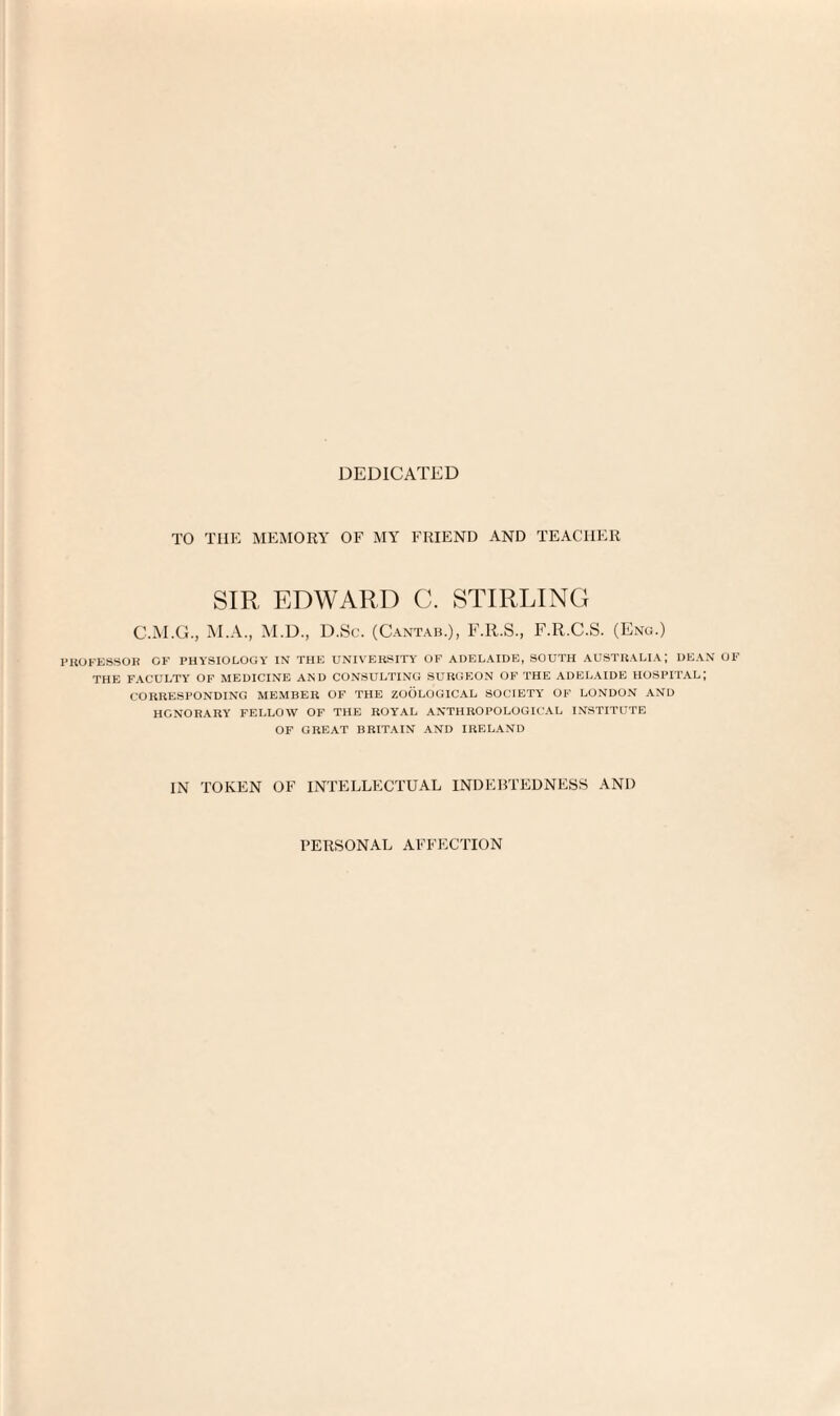 DEDICATED TO THE MEMORY OF MY FRIEND AND TEACHER SIR EDWARD C. STIRLING C.M.G., M.A., M.D., D.Sc. (Cantab.), F.R.S., F.R.C.S. (Eng.) PROFESSOR OF PHYSIOLOGY IN THE UNIVERSITY OF ADELAIDE, SOUTH AUSTRALIA; DEAN OF THE FACULTY OF MEDICINE AND CONSULTING SURGEON OF THE ADELAIDE HOSPITAL; CORRESPONDING MEMBER OF THE ZOOLOGICAL SOCIETY OF LONDON AND HONORARY FELLOW OF THE ROYAL ANTHROPOLOGICAL INSTITUTE OF GREAT BRITAIN AND IRELAND IN TOKEN OF INTELLECTUAL INDEBTEDNESS AND PERSONAL AFFECTION