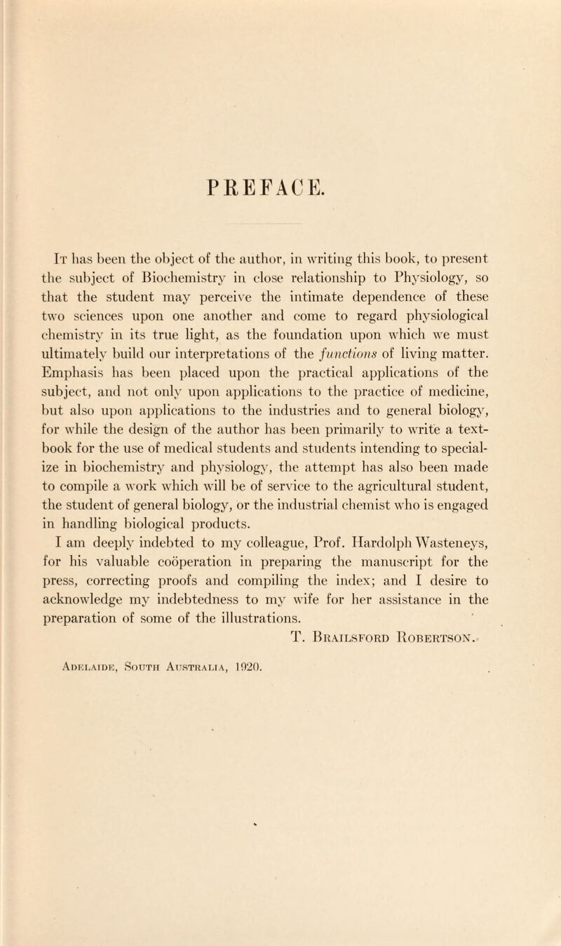 PKEFACK It has been the object of the author, in writing this hook, to present the subject of Biochemistry in close relationship to Physiology, so that the student may perceive the intimate dependence of these two sciences upon one another and come to regard physiological chemistry in its true light, as the foundation upon which we must ultimately build our interpretations of the functions of living matter. Emphasis has been placed upon the practical applications of the subject, and not only upon applications to the practice of medicine, but also upon applications to the industries and to general biology, for while the design of the author has been primarily to write a text¬ book for the use of medical students and students intending to special¬ ize in biochemistry and physiology, the attempt has also been made to compile a work which will be of service to the agricultural student, the student of general biology, or the industrial chemist who is engaged in handling biological products. I am deeply indebted to my colleague, Prof. Hardolph Wasteneys, for his valuable cooperation in preparing the manuscript for the press, correcting proofs and compiling the index; and I desire to acknowledge my indebtedness to my wife for her assistance in the preparation of some of the illustrations. T. Brailsforo Robertson. Adelaide, South Australia, 1020.