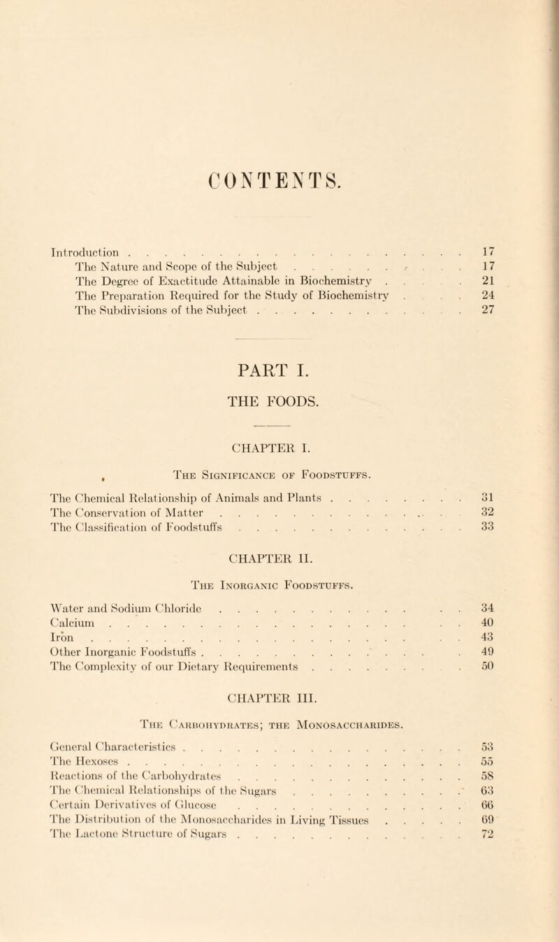 CONTENTS. Introduction.17 The Nature and Scope of the Subject. 17 The Degree of Exactitude Attainable in Biochemistry . .21 The Preparation Required for the Study of Biochemistry 24 The Subdivisions of the Subject. 27 PART I. THE FOODS. CHAPTER I. The Significance of Foodstuffs. The Chemical Relationship of Animals and Plants.31 The Conservation of Matter. 32 The Classification of Foodstuffs.33 CHAPTER II. The Inorganic Foodstuffs. Water and Sodium Chloride. 34 Calcium. 40 Iron. 43 Other Inorganic Foodstuffs. 49 The Complexity of our Dietary Requirements. 50 CHAPTER III. The Carbohydrates; the Monosaccharides. General Characteristics. The Hexoses. Reactions of the Carbohydrates. The Chemical Relationships of the Sugars. Certain Derivatives of Glucose. The Distribution of the Monosaccharides in Living Tissues The Lactone Structure of Sugars. 53 55 5S 63 66 69