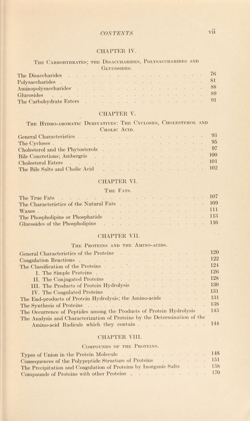 CHAPTER IV. The Carbohydrates; the Disaccharides, Polysaccharides and Gi/ucosides. The Disaccharides.7(> Polysaccharides.°1 Aminopolysaccharides'. Glucosides.s!) The Carbohydrate Esters.91 CHAPTER V. The Hydro-aromatic Derivatives: The Cycloses, Cholesterol and Cholic Acid. General Characteristics.93 The Cycloses.95 Cholesterol and the Phytosterols 97 Bile Concretions; Ambergris.100 Cholesterol Esters.101 The Bile Salts and Cholic Acid.102 CHAPTER VI. The Fats. The True Fats.1°7 The Characteristics of the Natural Fats.109 Waxes.HI The Phospholipins or Phosphatids.!!•! Glucosides of the Phospholipins.HO CHAPTER VII. The Proteins and the Amino-acids. General Characteristics of the Proteins. 120 Coagulation Reactions. 122 The Classification of the Proteins . 123 I. The Simple Proteins.126 II. The Conjugated Proteins.128 III. The Products of Protein Hydrolysis.130 IV. The Coagulated Proteins.131 The End-products of Protein Hydrolysis; the Amino-acids.131 The Synthesis of Proteins.138 The Occurrence of Peptides among the Products of Protein Hydrolysis . 143 The Analysis and Characterization of Proteins by the Determination of the Amino-acid Radicals which they contain.144 CHAPTER VIII. Compounds of the Proteins. Types of Union in the Protein Molecule.148 Consequences of the Polypeptide Structure ot Proteins.151 The Precipitation and Coagulation of Proteins by Inorganic Salts . 15s Compounds of Proteins with other Proteins.1 ”9