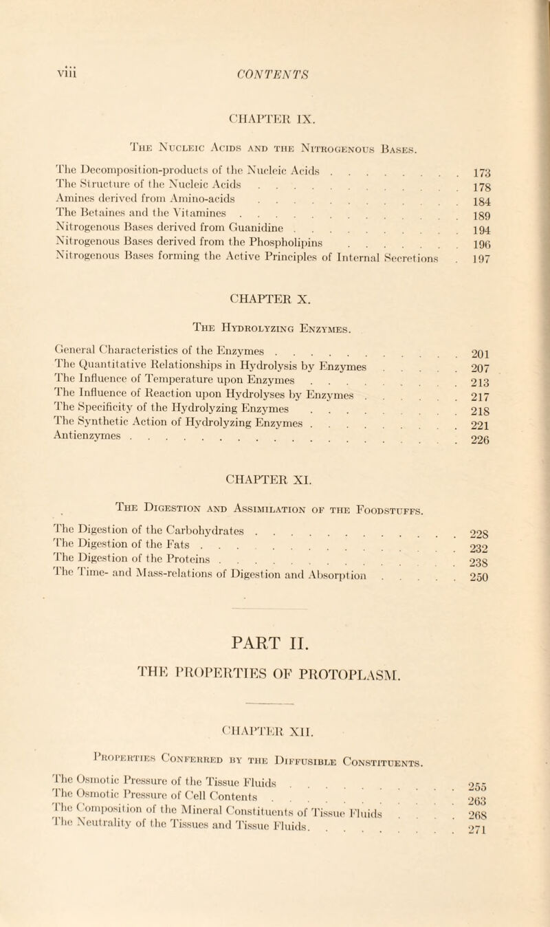 CHAPTER IX. The Nucleic Acids and the Nitrogenous Bases. The Decomposition-products of the Nucleic Acids.173 The Structure of the Nucleic Acids. 173 Amines derived from Amino-acids. 184 The Betaines and the Vitamines. 189 Nitrogenous Bases derived from Guanidine. 194 Nitrogenous Bases derived from the Phospholipins .196 Nitrogenous Bases forming the Active Principles of Internal Secretions 197 CHAPTER X. The Hydrolyzing Enzymes. General Characteristics of the Enzymes. 201 Phe Quantitative Relationships in Hydrolysis by Enzymes 207 The Influence of Temperature upon Enzymes. 213 The Influence of Reaction upon Hydrolyses by Enzymes . .217 The Specificity of the Hydrolyzing Enzymes. 2IS The Synthetic Action of Hydrolyzing Enzymes. 221 Antienzymes. 926 CHAPTER XI. The Digestion and Assimilation of the Foodstuffs. The Digestion of the Carbohydrates. The Digestion of the Eats ... The Digestion of the Proteins. 1 he rl ime- and Mass-relations of Digestion and Absorption 22S 232 23S 250 PART II. the properties of protoplasm. CHAPTER XII. 1 roperties Conferred hy the Diffusible Constituents. The Osmotic Pressure of the Tissue Fluids I he Osmotic Pressure of Cell Contents I’he Composition of the Mineral Constituents of Tissue Fluids The Neutrality of the Tissues and Tissue Fluids.