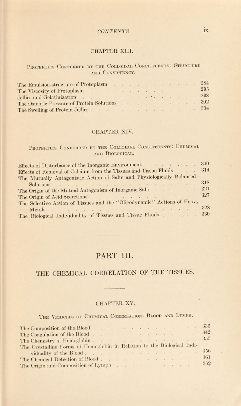 CHAPTER XIII. Properties Conferred by the Colloidal Constituents: and Consistency. Structure The Emulsion-structure of Prot oplasm The Viscosity of Protoplasm .... Jellies and Gelatinization. The Osmotic Pressure of Protein Solutions The Swelling of Protein Jellies .... 284 29.5 298 302 304 CHAPTER XIV. Properties Conferred by the Colloidal Constituents: Chemical and Biological. Effects of Disturbance of the Inorganic Environment. Effects of Removal of Calcium from the Tissues and Tissue Fluids . . The Mutually Antagonistic Action of Salts and Physiologically Balanced Solutions. The Origin of the Mutual Antagonism of Inorganic Salts. The Origin of Acid Secretions. The Selective Action of Tissues and the “Oligodynamic” Actions of Heavy' Metals. The Biological Individuality of Tissues and Tissue Fluids. 310 314 318 321 327 328 330 PART III. THE CHEMICAL CORRELATION OE THE TISSUES. CHAPTER XV. The Vehicles of Chemical Correlation: Blood and Lymph. The Composition of the Blood. The Coagulation of the Blood. The Chemistry of Hemoglobin. The Crystalline Forms of Hemoglobin in Relation to the Biological Indi¬ viduality of the Blood. The Chemical Detect ion of Blood. The Origin and Composition of Lymph. 335 342 350 350 301 302