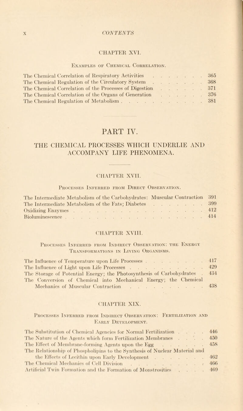 CHAPTER XVI. Examples of Chemical Correlation. The Chemical Correlation of Respiratory Activities The Chemical Correlation of the Processes of Digestion The Chemical Regulation of Metabolism . PART IV. THE CHEMICAL PROCESSES WHICH UNDERLIE AND ACCOMPANY LIFE PHENOMENA. CHAPTER XVII. Processes Inferred from Direct Observation. The Intermediate Metabolism of the Carbohydrates: Muscular Contraction 391 The Intermediate Metabolism of the Fats; Diabetes.399 Oxidizing Enzymes.412 Bioluminescence.414 CHAPTER XVIII. Processes Inferred from Indirect Observation: the Energy Transformations in Living Organisms. The Influence of Temperature upon Life Processes.417 The Influence of Light upon Life Processes.429 The Storage of Potential Energy; the Photosynthesis of Carbohydrates . 434 The Conversion of Chemical into Mechanical Energy; the Chemical Mechanics of Muscular Contraction.438 CHAPTER XIX. Processes Inferred from Indirect Observation: Fertilization and Early Development. The Substitution of Chemical Agencies for Normal Fertilization .... 440 'The Nature of the Agents which form Fertilization Membranes .... 450 The Effect of Membrane-forming Agents upon the Egg.45S 'The Relationship of Phospholipins to the Synthesis of Nuclear Material and the Effects of Lecithin upon Early Development.4(32 The Chemical Mechanics of Cell Division.460 Artificial Twin Formation and the Formation of Monstrosities .... 409