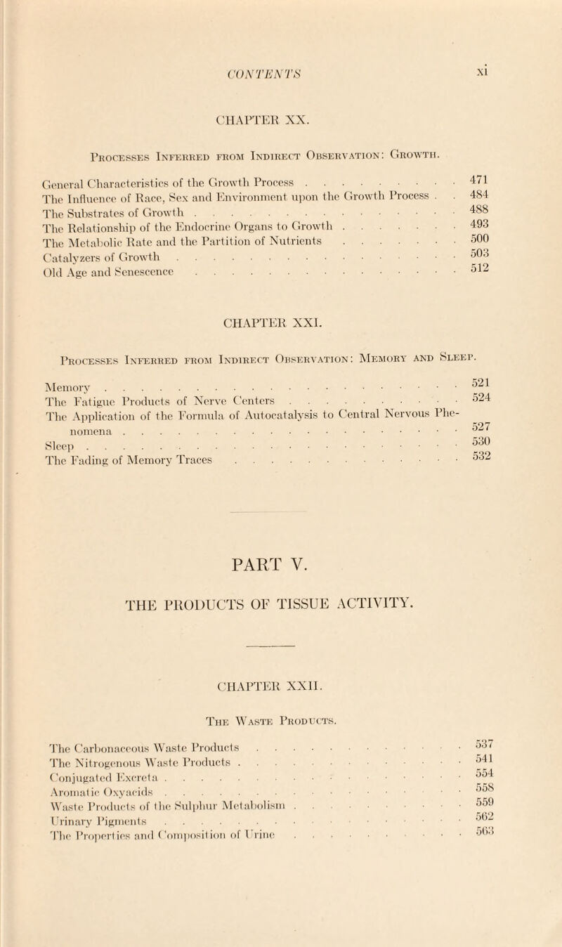 CHAPTER XX. Processes Inferred from Indirect Observation: Growth. General Characteristics of the Growth Process. The Influence of Race, Sex and Environment upon the Growth Process The Substrates of Growth. The Relationship of the Endocrine Organs to Growth. The Metabolic Rate and the Partition of Nutrients. Catalyzers of Growth. Old Age and Senescence. 471 484 488 493 500 503 512 CHAPTER XXI. Processes Inferred from Indirect Observation: Memory and Sleep. Memory. The Fatigue Products of Nerve Centers. The Application of the Formula of Autocatalysis to Central Nervous Phe¬ nomena . Sleep. The Fading of Memory Traces. 521 524 527 530 532 PART V. THE PRODUCTS OF TISSUE ACTIVITY. CHAPTER XXII. The Waste Products. The Carbonaceous Waste Products. The Nitrogenous Waste Products. Conjugated Excreta. Aromatic Oxyaeids. Waste Products of the Sulphur Metabolism . Urinary Pigments. The Properties and Composition of I l ine 537 541 554 558 559 502 563