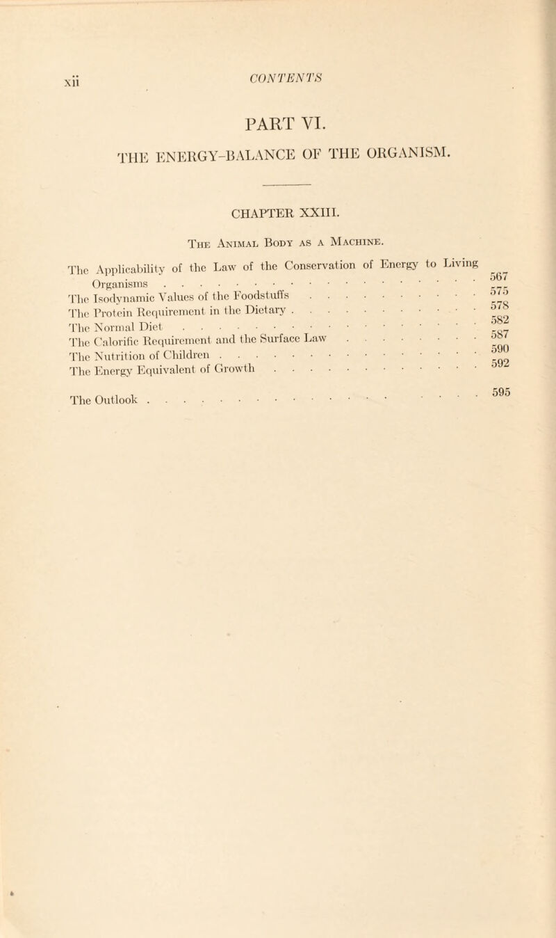 PART VI. THE energy-balance of the organism. CHAPTER XXIII. The Animal Body as a Machine. The Applicability of the Law of the Conservation of Energy to Living Organisms. The Isodynamic Values of the Foodstuffs. The Protein Requirement in the Dietary. The Normal Diet. The Calorific Requirement and the Suiface Law. The Nutrition of Children. The Energy Equivalent of Growth. 567 575 578 582 587 590 592 The Outlook 595