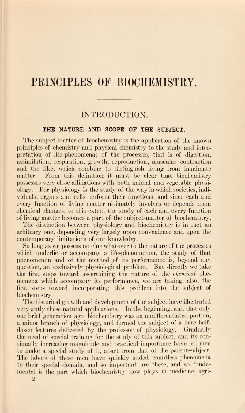 PRINCIPLES OF BIOCHEMISTRY. INTRODUCTION. THE NATURE AND SCOPE OF THE SUBJECT. The subject-matter of biochemistry is the application of the known principles of chemistry and physical chemistry to the study and inter¬ pretation of life-phenomena; of the processes, that is of digestion, assimilation, respiration, growth, reproduction, muscular contraction and the like, which combine to distinguish living from inanimate matter. From this definition it must be clear that biochemistry possesses very close affiliations with both animal and vegetable physi¬ ology. For physiology is the study of the way in which societies, indi¬ viduals, organs and cells perform their functions, and since each and every function of living matter ultimately involves or depends upon chemical changes, to this extent the study of each and every function of living matter becomes a part of the subject-matter of biochemistry. The distinction between physiology and biochemistry is in fact an arbitrary one, depending very largely upon convenience and upon the contemporary limitations of our knowledge. So long as we possess no clue whatever to the nature of the processes which underlie or accompany a life-phenomenon, the study of that phenomenon and of the method of its performance is, beyond any question, an exclusively physiological problem. But directly we take the first steps toward ascertaining the nature of the chemical phe¬ nomena which accompany its performance, we are taking, also, the first steps toward incorporating this problem into the subject of biochemistry. The historical growth and development of the subject have illustrated very aptly these natural applications. In the beginning, and that only one brief generation ago, biochemistry was an undifferentiated portion, a minor branch of physiology, and formed the subject of a bare half- dozen lectures delivered by the professor of physiology. Gradually the need of special training for the study of this subject, and its con¬ tinually increasing magnitude and practical importance have led men to make a special study of it, apart from that of the parent-subject. The labors of these men have quickly added countless phenomena to their special domain, and so important are these, and so funda¬ mental is the part which biochemistry now plays in medicine, agri-