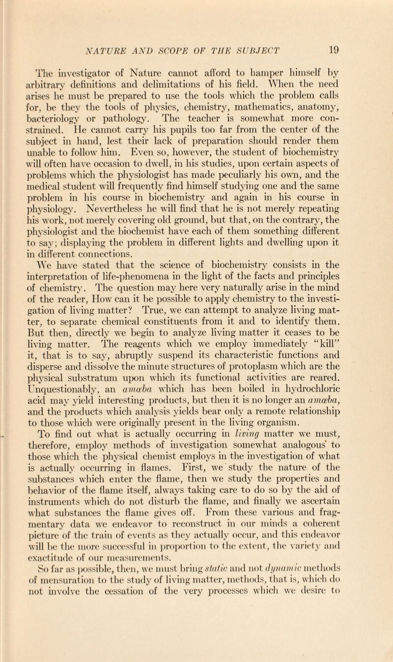The investigator of Nature cannot afford to hamper himself by arbitrary definitions and delimitations of his field. When the need arises he must be prepared to use the tools which the problem calls for, be they the tools of physics, chemistry, mathematics, anatomy, bacteriology or pathology. The teacher is somewhat more con¬ strained. He cannot carry his pupils too far from the center of the subject in hand, lest their lack of preparation should render them unable to follow him. Even so, however, the student of biochemistry will often have occasion to dwell, in his studies, upon certain aspects of problems which the physiologist has made peculiarly his own, and the medical student will frequently find himself studying one and the same problem in his course in biochemistry and again in his course in physiology. Nevertheless he will find that he is not merely repeating his work, not merely covering old ground, but that, on the contrary, the physiologist and the biochemist have each of them something different to say; displaying the problem in different lights and dwelling upon it in different connections. We have stated that the science of biochemistry consists in the interpretation of life-phenomena in the light of the facts and principles of chemistry. The question may here very naturally arise in the mind of the reader, How can it be possible to apply chemistry to the investi¬ gation of living matter? True, we can attempt to analyze living mat¬ ter, to separate chemical constituents from it and to identify them. But then, directly we begin to analyze living matter it ceases to be living matter. The reagents which we employ immediately “kill” it, that is to say, abruptly suspend its characteristic functions and disperse and dissolve the minute structures of protoplasm which are the physical substratum upon which its functional activities are reared. Unquestionably, an amoeba which has been boiled in hydrochloric acid may yield interesting products, but then it is no longer an amoeba, and the products which analysis yields bear only a remote relationship to those which were originally present in the living organism. To find out what is actually occurring in living matter we must, therefore, employ methods of investigation somewhat analogous' to those which the physical chemist employs in the investigation of what is actually occurring in flames. First, we study the nature of the substances which enter the flame, then we study the properties and behavior of the flame itself, always taking care to do so by the aid of instruments which do not disturb the flame, and finally we ascertain what substances the flame gives off. From these various and frag¬ mentary data we endeavor to reconstruct in our minds a coherent picture of the train of events as they actually occur, and this endeavor will be the more successful in proportion to the extent, the variety and exactitude of our measurements. So far as possible, then, we must bring static and not dynamic methods of mensuration to the study of living matter, methods, that is, which do not involve the cessation of the very processes which we desire to