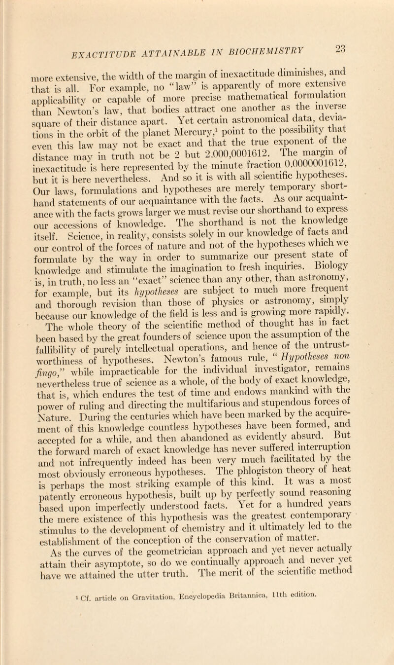 more extensive, the width of the margin of inexactitude diminishes, and that is all. For example, no “law” is apparently of more extensive applicability or capable of more precise mathematical formulation than Newton’s law, that bodies attract one another as the inverse square of their distance apart. Yet certain astronomical data, devia¬ tions in the orbit of the planet Mercury,1 point to the possibility that even this law may not be exact and that the true exponent of the distance may in truth not be 2 but 2.000,0001612. The margm of inexactitude is here represented by the minute fraction 0.000000 lbD, but it is here nevertheless. And so it is with all scientific hypotheses. Our laws, formulations and hypotheses are merely temporary short¬ hand statements of our acquaintance with the facts. As our acquaint¬ ance with the facts grows larger we must revise our shorthand to express our accessions of knowledge. The shorthand is not the knowledge itself Science, in reality, consists solely in our knowledge of facts and our control of the forces of nature and not of the hypotheses which we formulate by the way in order to summarize our present state of knowledge and stimulate the imagination to fresh inquiries, biology is, in truth, no less an “exact” science than any other, than astronomy for example, but its hypotheses are subject to much more frequent and thorough revision than those of physics or astronomy, simply because our knowledge of the field is less and is growing more rapidly. The whole theory of the scientific method of thought has in fact, been based by the great founders of science upon the assumption of the fallibility of purely intellectual operations, and hence of the untrust¬ worthiness of hypotheses. Newton’s famous rule, “ Hypotheses non fin go,” while impracticable for the individual investigator, remains nevertheless true of science as a whole, of the body of exact knowledge, that is, which endures the test of time and endows mankind with the power of ruling and directing the multifarious and stupendous forces of Nature. During the centuries which have been marked by the acquire- ment of this knowledge countless hypotheses have been formed, and accepted for a while, and then abandoned as evidently absurd. But the forward march of exact knowledge has never suffered interruption and not infrequently indeed has been very much facilitated by the most obviously erroneous hypotheses. The phlogiston theory of heat is perhaps the most striking example of this kind. It was a most patently erroneous hypothesis, built up by perfectly sound reasoning based upon imperfectly understood facts. ^ et for a hundred yeais the mere existence of this hypothesis was the greatest contempoiaiy stimulus to the development of chemistry and it ultimately led to the establishment of the conception of the conservation of matter. As the curves of the geometrician approach and yet never actually attain their asymptote, so do we continually approach and never yet have we attained the utter truth. The merit of the scientific method i cf. article on Gravitation, Encyclopedia Britannica, 11th edition.