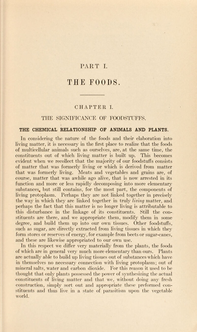 THE FOODS. CHAPTER I. THE SIGNIFICANCE OF FOODSTUFFS. THE CHEMICAL RELATIONSHIP OF ANIMALS AND PLANTS. In considering the nature of the foods and their elaboration into living matter, it is necessary in the first place to realize that the foods of multicellular animals such as ourselves, are, at the same time, the constituents out of which living matter is built up. This becomes evident when we recollect that the majority of our foodstuffs consists of matter that was formerly living or which is derived from matter that was formerly living. Meats and vegetables and grains are, of course, matter that was awhile ago alive, that is now arrested in its function and more or less rapidly decomposing into more elementary substances,, but still contains, for the most part, the components of living protoplasm. Perhaps they are not linked together in precisely the way in which they are linked together in truly living matter, and perhaps the fact that this matter is no longer living is attributable to this disturbance in the linkage of its constituents. Still the con¬ stituents are there, and we appropriate them, modify them in some degree, and build them up into our own tissues. Other foodstuffs, such as sugar, are directly extracted from living tissues in which they form stores or reserves of energy, for example from beets or sugar-canes, and these are likewise appropriated to our own use. In this respect we differ very materially from the plants, the foods of which are in general very much more elementary than ours. Plants are actually able to build up living tissues out of substances which have in themselves no necessary connection with living protoplasm; out of mineral salts, water and carbon dioxide. For this reason it used to be thought that only plants possessed the power of synthesizing the actual constituents of living matter and that we, without doing any fresh construction, simply sort out and appropriate these preformed con¬ stituents and thus live in a state of parasitism upon the vegetable world.
