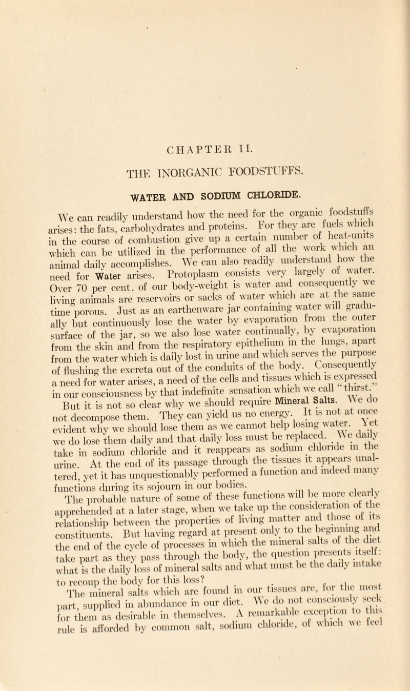 CHAPTER II. THE INORGANIC FOODSTUFFS. WATER AND SODIUM CHLORIDE. We can readily understand how the need for the organic foodstuffs arises: the fats, carbohydrates and proteins. For they are fuels which in the course of combustion give up a certain number of heat-units which can be utilized in the performance of all the work which an animal daily accomplishes. We can also readily understand how the need for Water arises. Protoplasm consists very largely ol \\atei. Over 70 per cent, of our body-weight is water and consequently we living animals are reservoirs or sacks of water which are at the same time porous. Just as an earthenware jar containing water will gradu¬ ally but continuously lose the water by evaporation from the outer surface of the jar, so we also lose water continually, by evaporation from the skin and from the respiratory epithelium m the lungs, apar from the water which is daily lost in urine and which serves the purpose of flushing the excreta out of the conduits of the body. Consequently a need for water arises, a need of the cells and tissues which is expressed in our consciousness by that indefinite sensation which we call thirst Put it is not so clear why we should require Mineral Salts \Ne do not decompose them. They can yield us no eneig\. t is no a once evident why we should lose them as we cannot help losing water. A ct we do lose them daily and that daily loss must be replaced. \\ e daily take in sodium chloride and it reappears as sodium chloride m the urine At the end of its passage through the tissues it appears unal¬ tered, yet it has unquestionably performed a function and indeed many functions during its sojourn in our bodies. The probable nature of some of these functions will be more clearly apprehended at a later stage, when we take up the consideration of the relationship between the properties of living matter and those of its constituents. But having regard at present only to the begmnug and the end of the cycle of processes m which the mineral salts of the lit take part as they pass through the body, the question presents iteeh: what is the daily loss of mineral salts and what must be the daily intake to recoui) the body for this loss! The mineral salts which are found m our tissues are, for the most part, supplied in abundance in our diet We do not consciously seek for them as desirable in themselves. A remarkable exception rule is afforded by common salt, sodium chloride, of which ice let!