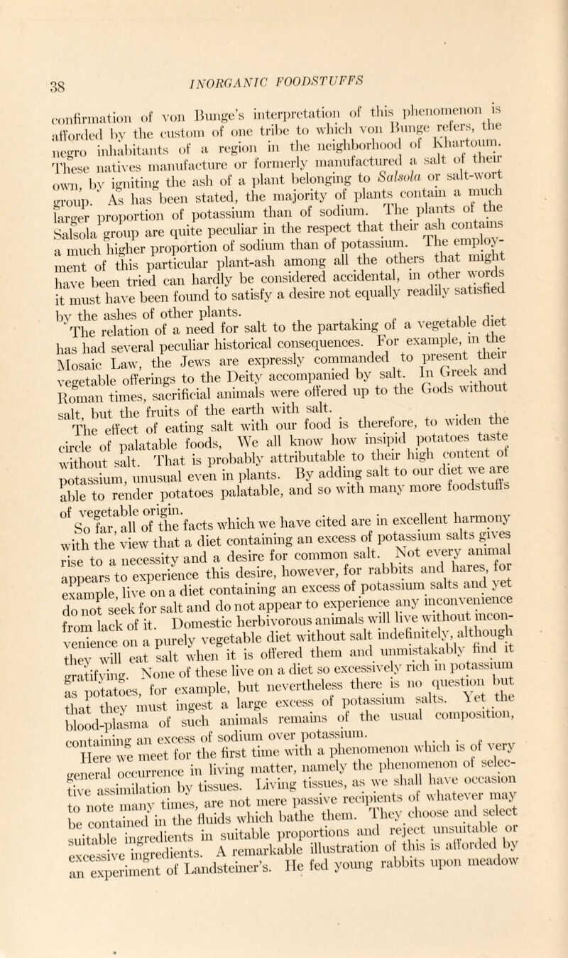 confirmation of von Bunge’s interpretation of this phenomenon is afforded by the custom of one tribe to which von Bunge refers, the negro inhabitants of a region in the neighborhood of Khartoum. These natives manufacture or formerly manufactured a salt ot then own by igniting the ash of a plant belonging to Salsola or salt-wort group/ As has been stated, the majority of plants contain^a much larger proportion of potassium than of sodium 1 he plants of the Salsola group are cpiite peculiar m the respect that then ash conta a much higher proportion of sodium than of potassium. 1 he employ ment of this particular plant-ash among all the others that might have been tried can hardly be considered accidental, m other words it must have been found to satisfy a desire not equally readily satisfied by the ashes of other plants. ,, j- , ' The relation of a need for salt to the partaking of a vegetable diet has had several peculiar historical consequences. For example, m the Mosaic Law, the Jews are expressly commanded to preset. them vegetable offerings to the Deity accompanied by salt In Greek and Roman times, sacrificial animals were offered up to the Gods without salt but the fruits of the earth with salt. The effect of eating salt with our food is therefore, to widen the circle of palatable foods, We all know how insipid potatoes taste without salt. That is probably attributable to their high content ol potassium, unusual even in plants. By adding salt to our diet we are able to render potatoes palatable, and so with many more foodstuffs °f Solar!all of the facts which we have cited are in excellent harmony with the view that a diet containing an excess of potassium salts gives rise to a necessity and a desire for common salt Not ‘initears to experience this desire, however, for rabbits and hares, to example live on a diet containing an excess of potassium salts and yet for salt and do not appear to experience any inconvenience from lack of it Domestic herbivorous animals will live without mcon- “i a purely vegetable diet without salt indefinitely. although they will eat salt when it is offered them and unmistakable find t gratifying. None of these live on a diet so excessively rich m potassium as potatoes, for example, but nevertheless there is no question that they must ingest a large excess of potassium salts, let the blood-plasma of such animals remains of the usual composition, prmtaining an excess of sodium over potassium. lIere meet for the first time with a phenomenon which is of very Jieral occurrence in living matter, namely the phenomenon o ^elec¬ tive assimilation by tissues. 1 -iving tissues, as we shall hat e^ccaawn , , ijmpe .ire not mere passive recipients ot \\hate\ei maj be contained^ in the fluids which bathe them. They choose and select suitable ingredients in suitable proportions and reject unsuitable or «i sLingredients. A remarkable illustration of tins is afforded by In experiment of Landsteiner's. He fed young rabbits upon meadow