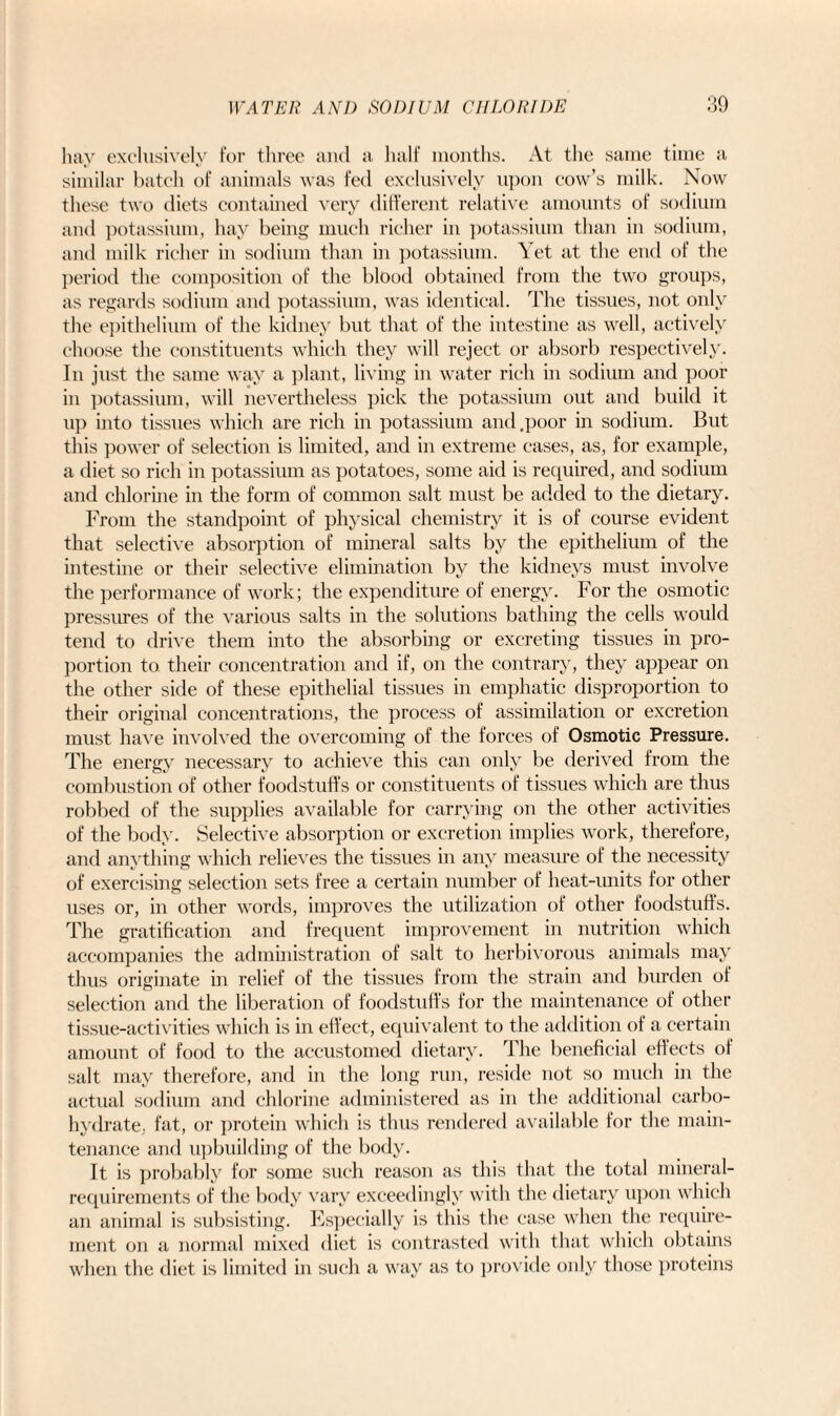 hay exclusively for three and a half months. At the same time a similar batch of animals was fed exclusively upon cow’s milk. Now these two diets contained very different relative amounts of sodium and potassium, hay being much richer in potassium than in sodium, and milk richer in sodium than in potassium. Yet at the end of the period the composition of the blood obtained from the two groups, as regards sodium and potassium, was identical. The tissues, not only the epithelium of the kidney but that of the intestine as well, actively choose the constituents which they will reject or absorb respectively. In just the same way a plant, living in water rich in sodium and poor in potassium, will nevertheless pick the potassium out and build it up into tissues which are rich in potassium and .poor in sodium. But this power of selection is limited, and in extreme cases, as, for example, a diet so rich in potassium as potatoes, some aid is required, and sodium and chlorine in the form of common salt must be added to the dietary. From the standpoint of physical chemistry it is of course evident that selective absorption of mineral salts by the epithelium of the intestine or their selective elimination by the kidneys must involve the performance of work; the expenditure of energy. For the osmotic pressures of the various salts in the solutions bathing the cells would tend to drive them into the absorbing or excreting tissues in pro¬ portion to their concentration and if, on the contrary, they appear on the other side of these epithelial tissues in emphatic disproportion to their original concentrations, the process of assimilation or excretion must have involved the overcoming of the forces of Osmotic Pressure. The energy necessary to achieve this can only be derived from the combustion of other foodstuffs or constituents of tissues which are thus robbed of the supplies available for carrying on the other activities of the body. Selective absorption or excretion implies work, therefore, and anything which relieves the tissues in any measure of the necessity of exercising selection sets free a certain number of heat-units for other uses or, in other words, improves the utilization of other foodstuffs. The gratification and frequent improvement in nutrition which accompanies the administration of salt to herbivorous animals may thus originate in relief of the tissues from the strain and burden of selection and the liberation of foodstuffs for the maintenance of other tissue-activities which is in effect, equivalent to the addition of a certain amount of food to the accustomed dietary. The beneficial effects of salt may therefore, and in the long run, reside not so much in the actual sodium and chlorine administered as in the additional carbo¬ hydrate, fat, or protein which is thus rendered available for the main¬ tenance and upbuilding of the body. It is probably for some such reason as this that the total mineral- requirements of the body vary exceedingly with the dietary upon which an animal is subsisting. Especially is this the case when the require¬ ment on a normal mixed diet is contrasted with that which obtains when the diet is limited in such a way as to provide only those proteins