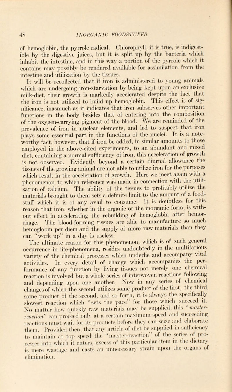 of hemoglobin, the pyrrole radical. Chlorophyll, it is true, is indigest¬ ible by the digestive juices, but it is split up by the bacteria which inhabit the intestine, and in this way a portion of the pyrrole which it contains may possibly be rendered available for assimilation from the intestine and utilization by the tissues. It will be recollected that if iron is administered to young animals which are undergoing iron-starvation by being kept upon an exclusive milk-diet, their growth is markedly accelerated despite the fact that the iron is not utilized to build up hemoglobin. This effect is of sig¬ nificance, inasmuch as it indicates that iron subserves other important functions in the body besides that of entering into the composition of the oxygen-carrying pigment of the blood. We are reminded of the prevalence of iron in nuclear elements, and led to suspect that iron plays some essential part in the functions of the nuclei. It is a note¬ worthy fact, however, that if iron be added, in similar amounts to those employed in the above-cited experiments, to an abundant and mixed diet, containing a normal sufficiency of iron, this acceleration of growth is not observed. Evidently beyond a certain diurnal allowance the tissues of the growing animal are not able to utilize iron for the purposes which result in the acceleration of growth. Here we meet again with a phenomenon to which reference was made in connection with the utili¬ zation of calcium. The ability of the tissues to profitably utilize the materials brought to them sets a definite limit to the amount of a food¬ stuff which it is of any avail to consume. It is doubtless for this reason that iron, whether in the organic or the inorganic form, is ■with¬ out effect in accelerating the rebuilding of hemoglobin after hemoi- rhage. The blood-forming tissues are able to manufacture so much hemoglobin per diem and the supply of more raw materials than they can “work up” in a day is useless. The ultimate reason for this phenomenon, which is of such general occurrence in life-phenomena, resides undoubtedly in the multifai ious variety of the chemical processes which underlie and accompany \ ital activities. In every detail of change which accompanies the pei- formance of any function by living tissues not merely one chemical reaction is involved but a whole series of interwoven reactions follow ing and depending upon one another. Now in any series of chemical changes of which the second utilizes some product of the first* the third some product of the second, and so forth, it is always the specifically slowest reaction which “sets the pace for those which succeed it. No matter how quickly raw materials may be supplied, this “ master- reart ion can proceed only at a certain maximum speed and succeeding reactions must wait for its products before they can seize and elaborate them. Provided then, that any article of diet be supplied in sufficiency to maintain at top speed the “master-reaction” of the series ot pro¬ cesses into which it enters, excess of this particular item in the dietary is mere wastage and easts an unnecessary strain upon the organs ot elimination.