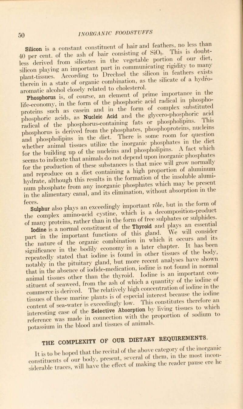Silicon is a constant constituent of. hair and feathers no less than 40 per cent, of the ash of hair consisting of Si02. 1 his is doubt less1 derived from silicates in the vegetable portion of our diet, silicon playing an important part in communicating rigidity to many plant-tissues. According to Drechsel the silicon in feathers exists therein in a state of organic combination, as the silicate of a fndro- •iromatic alcohol closely related to cholesterol. _ Phosphorus is of course, an element of prime importance in t e life-economy, in the form of the phosphoric acid radical m phospho- proteins°such as casein and in the form of complex substituted phosphoric acids, as Nucleic Acid and the glycero-phosphoric acid radical of the phosphorus-containing fats or phosphohpms. lhis phosphorus is derived from the phosphates, phosphoproteins, nucleins and phospholipins in the diet. There is some room for question whether animal tissues utilize the inorganic phosphates in the *et for the building up of the nucleins and phosphohpms. A fact w seems to indicate that animals do not depend upon inorganic phosphates for the production of these substances is that mice will grow noin < . and^reproduce on a diet containing a high proportion of ahunmmn hydrate, although this results in the formation of“^pre“nt niim phosphate from any inorganic phosphates which may be I ■ intheahmentary canal, and its elimination, without absorption in the ,f Sninhiir also plays an exceedingly important role, but in the form of the^omplex Ihilacid cystine.' which is a dec-on,position-product of many proteins, rather than in the form of free sulphates or sulphides. Iodine is a normal constituent of the Thyroid anil plays an essential Dart in the important functions of this gland. We the nature of the organic combination in which it occurs significance in the bodily economy m a latei chapte . l' S tX s te<l that iodine is found in other tissues of the body, Xblv In thfpituitan gland, but more recent analyses have shown that in the absence of iodide-medication, iodine is not found m nonna anhm tissues other than the thyroid. Iodine is an important con- stitueiit^ofSseaweed, from the ash of which a quantity of the iodinei of commerce is derived. The relatively high concentration of iodine m t e tissues of these marine plants brf ^ TM^ “e an interesting^ase^o^the S^ective^ Absorption by living tissues to which reference was made in connection with the proportion of sodium to potassium in the blood and tissues of animals. the complexity of our dietary requirements. It is to be hoped that the recital of the above category of the inorganic