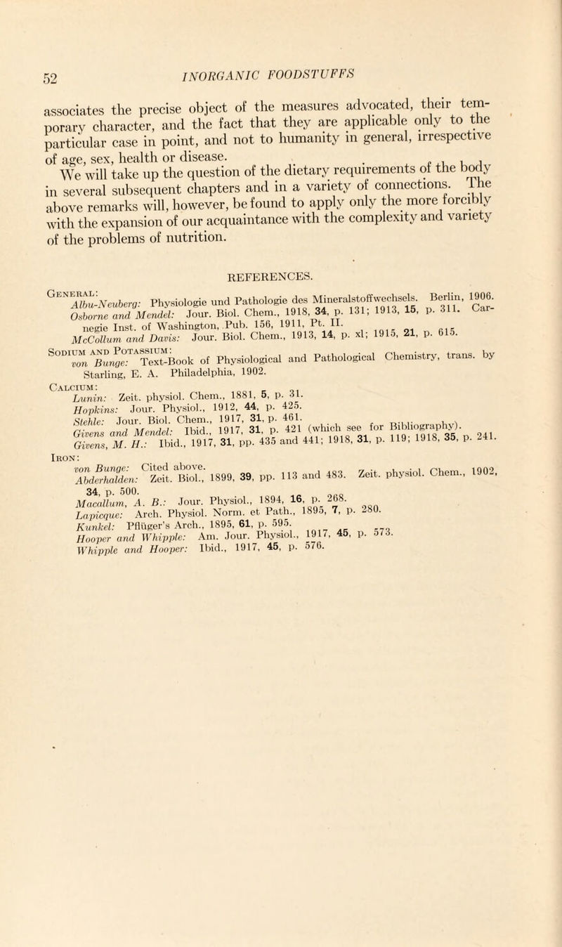 associates the precise object of the measures advocated, their tem¬ porary character, and the fact that they are applicable only to the particular case in point, and not to humanity in general, irrespective of age, sex, health or disease. . . , , , We will take up the question of the dietary requirements of the body in several subsequent chapters and in a variety of connections. I he above remarks will, however, be found to apply only the more forcibly with the expansion of our acquaintance with the complexity and variety of the problems of nutrition. REFERENCES. Physiologie und Pathologie des Minerslstoffwechsrfs. Berlin, 1906. Osborne and Mendel: Jour. Biol. Chem., 1918 34 p. 131, 1913, 15, p. 311. neeie Inst, of Washington, Pub. 156, 1911, Pt. II. McCollum and Danis: Jour. Biol. Chem., 1913, 14, p. *1. 1915. 21, p. 615. SOD‘“, £™r?e”t“Book ol Physiological and Pathological Chemistry, trans. by Starling, E. A. Philadelphia, 1902. Calcium: Lunin: Zeit. physiol. Chem., 1881, 5, p. ol. Hopkins: Jour. Physiol., 1912, 44, p. 425. Stehle■ Jour. Biol. Chem., 1917, 31, p. 461. . . Givens and Mendel: Ibid., 1917, 31 p. 421 (which see for Bdihography) Givens, M. H.: Ibid., 1917, 31, pp. 435 and 441; 1918, 31, p. 119, 1918, 35, p. -4 • Iron : 7bdfrhMen.C'Zei^BiX 1899, 39, pp. 113 and 483. Zeit. physiol. Chem., 1902, 34, p. 500. Macallum, A. B.: Jour. Physiol., 1894 16 p 268. Lapicque: Arch. Physiol. Norm, et Path., 189o, 7, p. -80. Kunkel: Pfliiger’s Arch., 1895, 61, p. 595. Hooper and Whipple: Am. Jour. Physiol., 1917, 45, p. 5(3. Whipple and Hooper: Ibid., 1917, 45, p. 576.